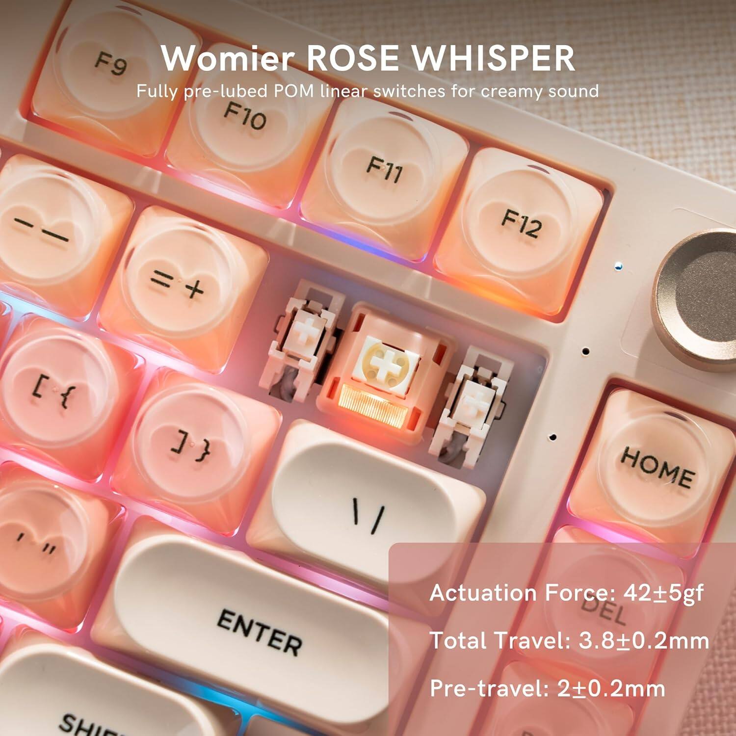 Womier ROSE WHISPER  
Fully pre-lubed POM linear switches for creamy sound  

F9 F10 F11 F12 = + [ { ] + HOME " SHIP ENTER  

Actuation Force: 42±5gf  
Total Travel: 3.8±0.2mm  
Pre-travel: 2±0.2mm