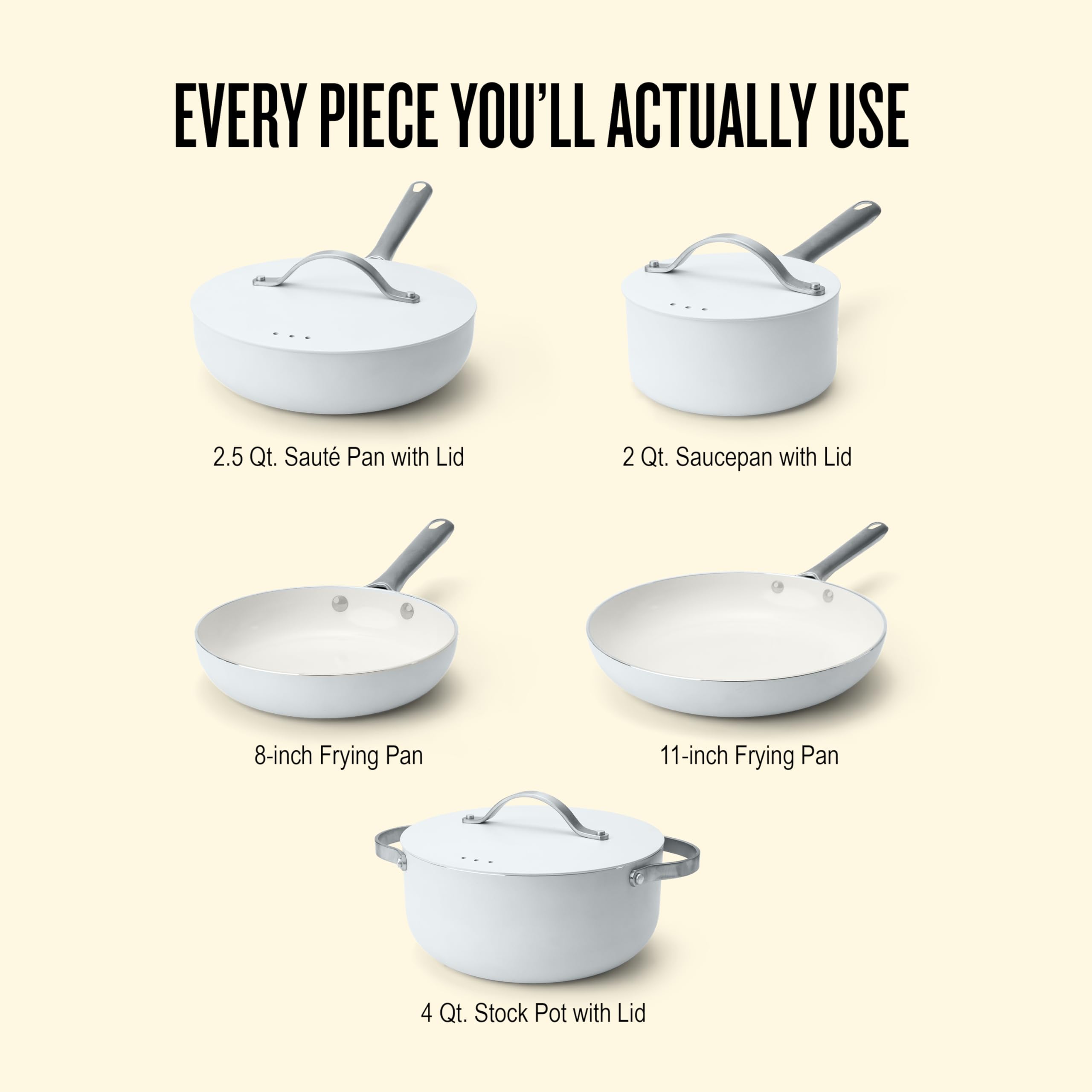 EVERY PIECE YOU'LL ACTUALLY USE

2.5 Qt. Saute Pan with Lid

2 Qt. Saucepan with Lid

8-inch Frying Pan

11-inch Frying Pan

4 Qt. Stock Pot with Lid