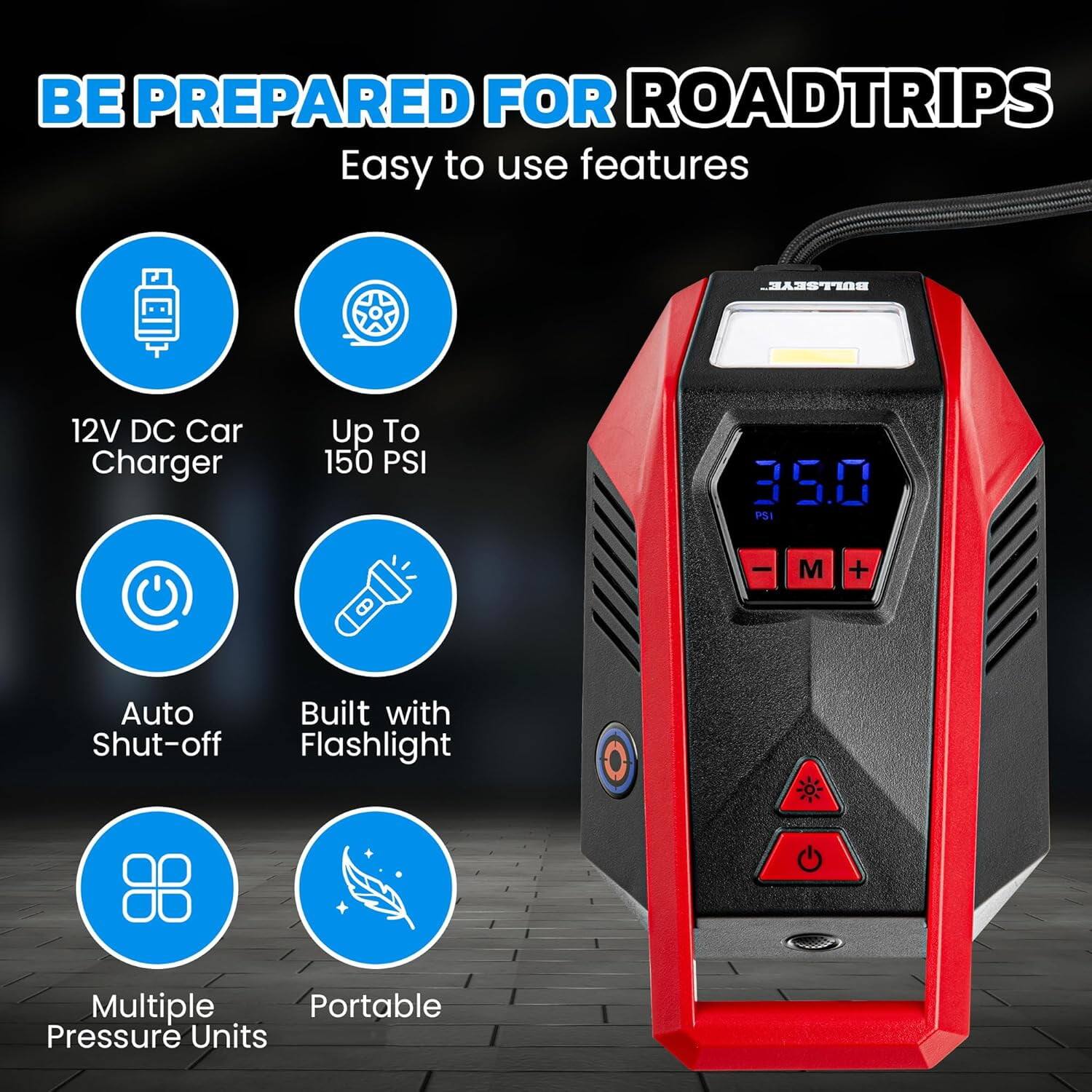 BE PREPARED FOR ROADTRIPS  
Easy to use features

- 12V DC Car Charger
- Up To 150 PSI
- Auto Shut-off
- Built with Flashlight
- Multiple Pressure Units
- Portable