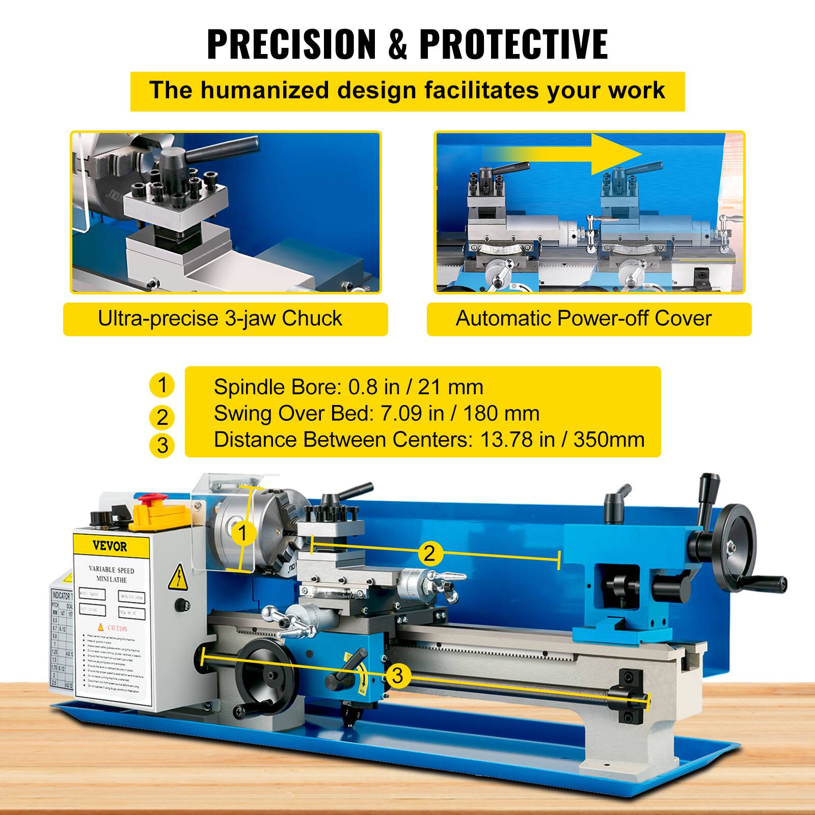 PRECISION & PROTECTIVE  
The humanized design facilitates your work  

Ultra-precise 3-jaw Chuck  
Automatic Power-off Cover  

1. Spindle Bore: 0.8 in / 21 mm  
2. Swing Over Bed: 7.09 in / 180 mm  
3. Distance Between Centers: 13.78 in / 350mm  

ACGRTON  
VEVOR VARIABLE SPEED MINILATHE
