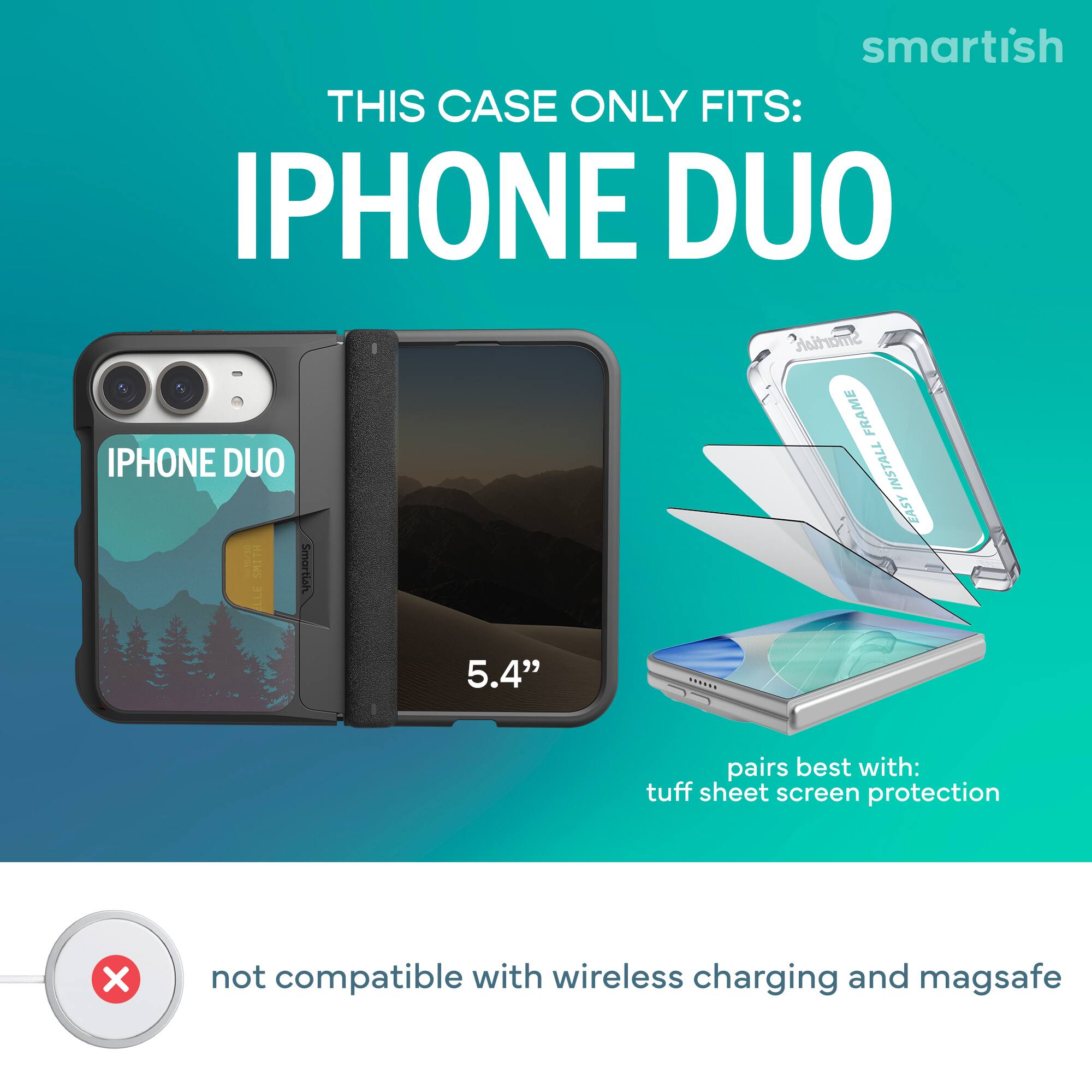smartish  
THIS CASE ONLY FITS:  
IPHONE DUO  
Smartish FRAME  
IPHONE DUO  
INSTALL EASY  
10/10/30  
HLIWS  
Smartish  
LLE  
5.4"  
pairs best with:  
tuff sheet screen protection  
X  
not compatible with wireless charging and magsafe