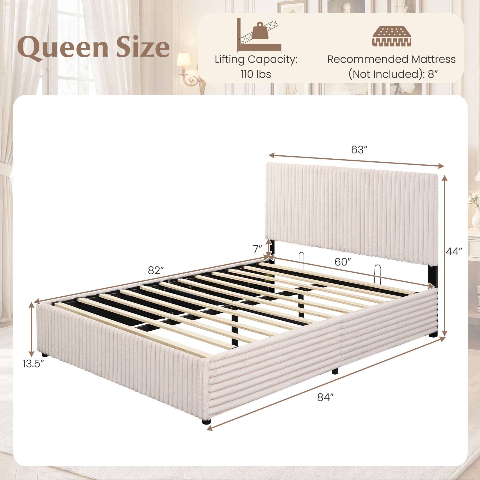 Queen Size  
Lifting Capacity: 110 lbs (Not Included)  
Recommended Mattress: 8"  
Dimensions: 82" x 63" x 13.5"  
Height: 7"  
Width: 60"  
Depth: 44"  
Length: 84"