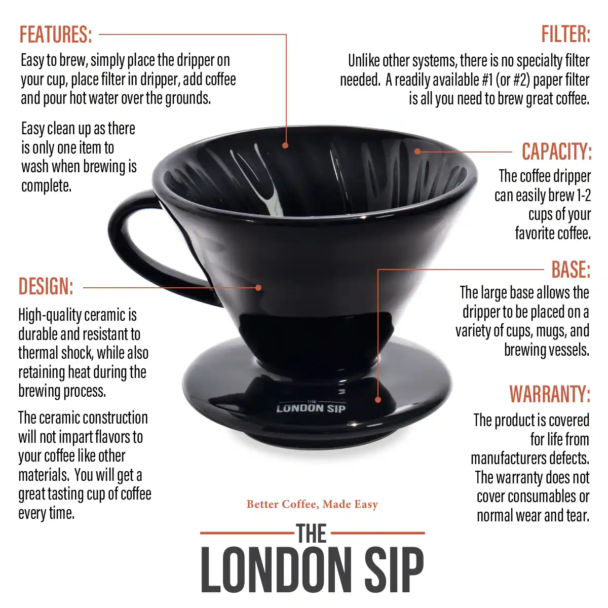 FEATURES: Easy to brew, simply place the dripper on your cup, place filter in dripper, add coffee and pour hot water over the grounds. Easy clean up as there is only one item to wash when brewing is complete.

FILTER: Unlike other systems, there is no specialty filter needed. A readily available #1 (or #2) paper filter is all you need to brew great coffee.

CAPACITY: The coffee dripper can easily brew 1-2 cups of your favorite coffee.

DESIGN: High-quality ceramic is durable and resistant to thermal shock, while also retaining heat during the brewing process. The ceramic construction will not impart flavors to your coffee like other materials. You will get a great tasting cup of coffee every time.

THE LONDON SIP

BASE: The large base allows the dripper to be placed on a variety of cups, mugs, and brewing vessels.

WARRANTY: The product is covered for life from manufacturers defects. The warranty does not cover consumables or normal wear and tear.
