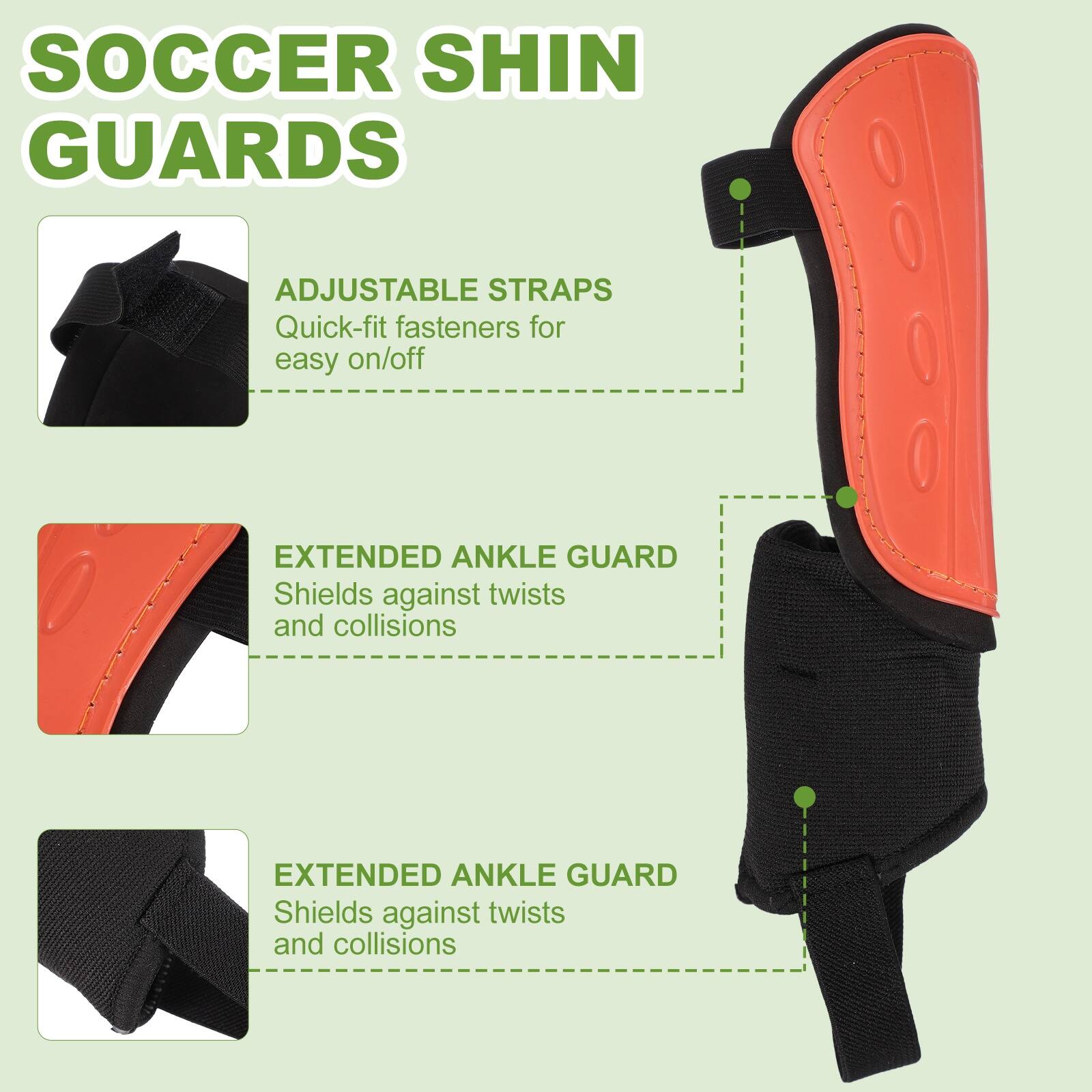 SOCCER SHIN GUARDS

ADJUSTABLE STRAPS
Quick-fit fasteners for easy on/off

EXTENDED ANKLE GUARD
Shields against twists and collisions

EXTENDED ANKLE GUARD
Shields against twists and collisions