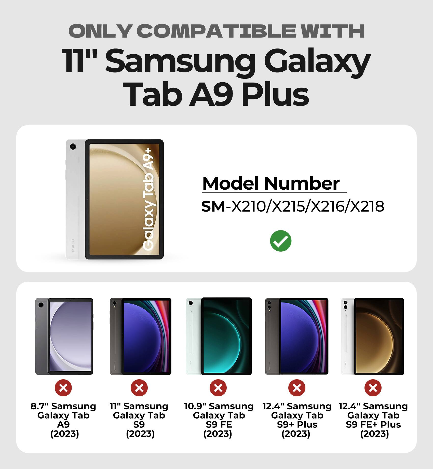 ONLY COMPATIBLE WITH  
11" Samsung Galaxy Tab A9 Plus  

Model Number  
GalaxyTabA9+ SM-X210/X215/X216/X218  

8.7" Samsung Galaxy Tab A9 (2023)  
11" Samsung Galaxy Tab S9 (2023)  
10.9" Samsung Galaxy Tab S9 FE (2023)  
12.4" Samsung Galaxy Tab S9+ Plus (2023)  
12.4" Samsung Galaxy Tab S9 FE+ Plus (2023)