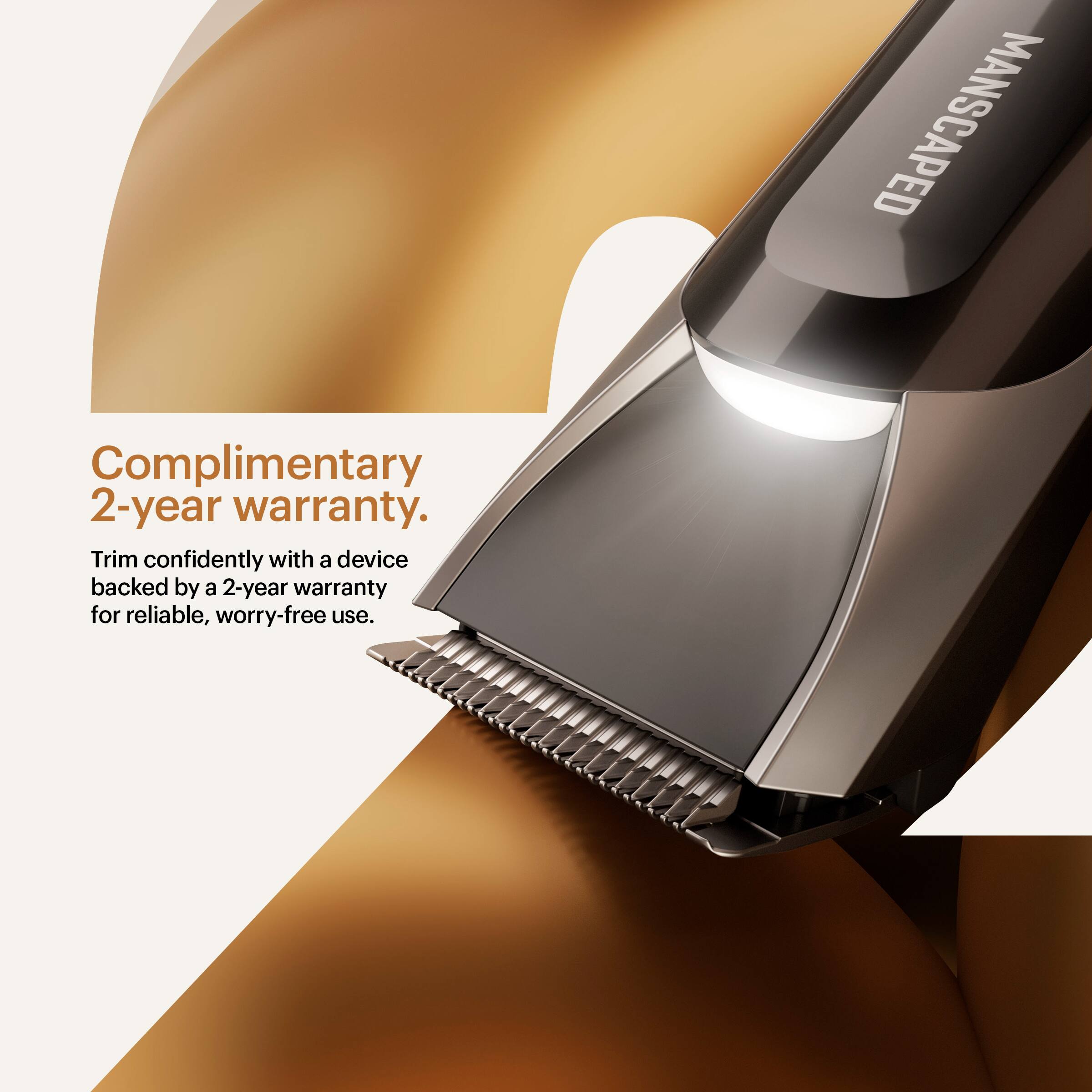 Complimentary 2-year warranty.  
Trim confidently with a device backed by a 2-year warranty for reliable, worry-free use.  
MANSCAPED
