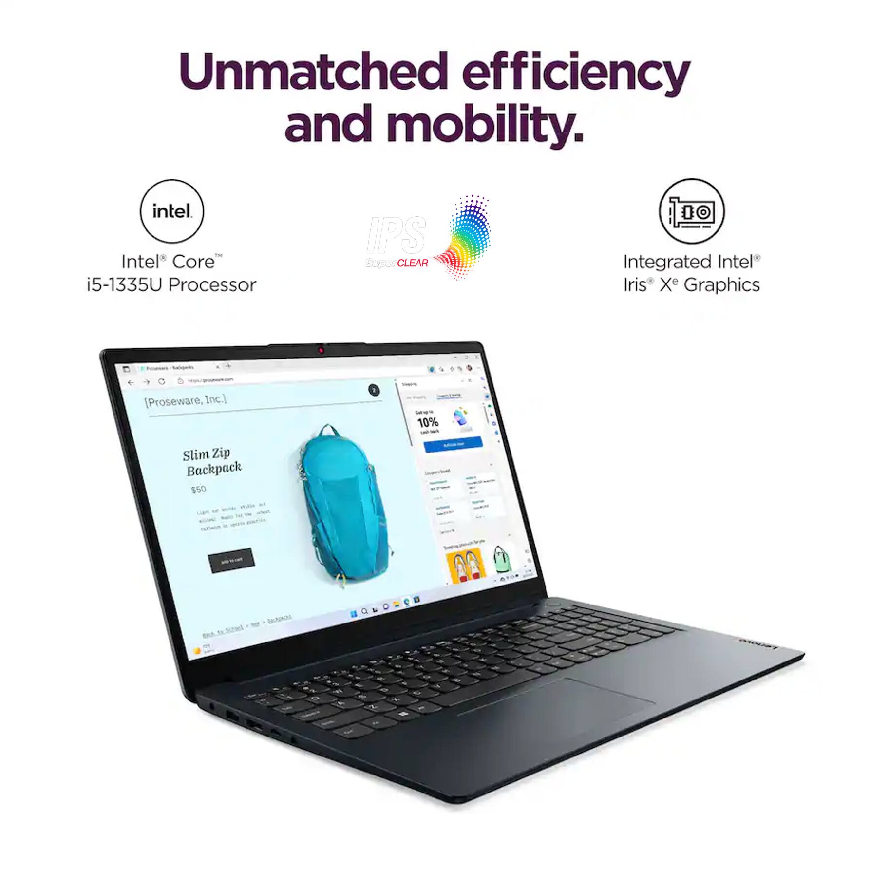 Unmatched efficiency and mobility.  
Intel Core i5-1335U Processor  
IPS Super CLEAR  
Integrated Intel Iris Xe Graphics  
10% Slim Zip Backpack $50 - [Proseware, Inc.]
