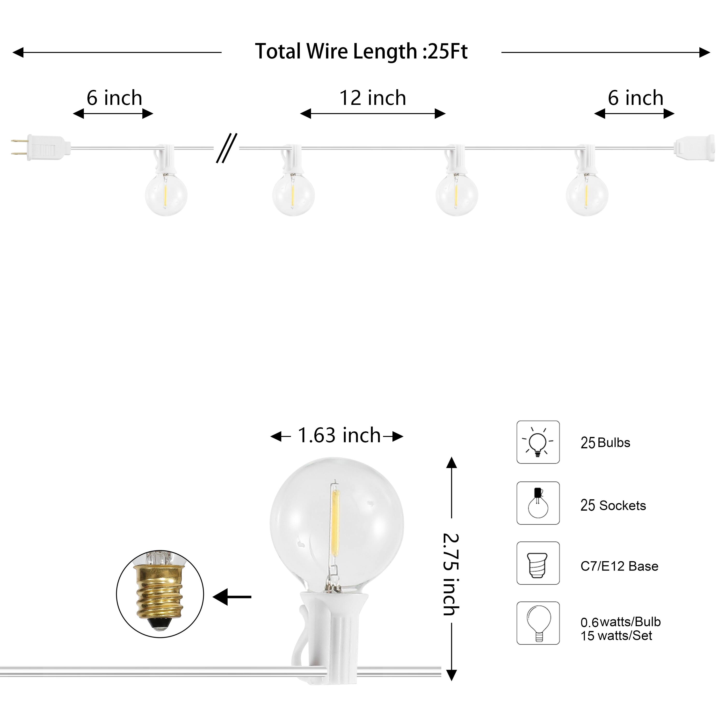 Total Wire Length: 25Ft  
6 inch  
12 inch  
6 inch  
1.63 inch  
25 Bulbs  
2.75 inch  
25 Sockets  
C7/E12 Base  
0.6 watts/Bulb  
15 watts/Set