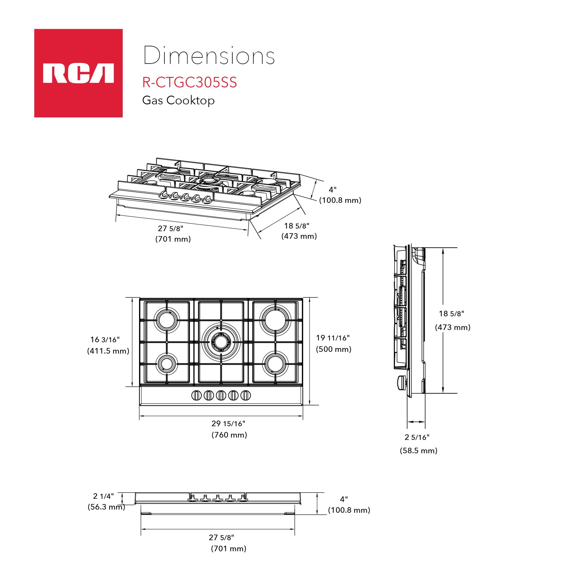 Dimensions RCA R-CTGC305SS Gas Cooktop

- 27 5/8" (701 mm)
- 18 5/8" (473 mm)
- 16 3/16" (411.5 mm)
- 19 11/16" (500 mm)
- 29 15/16" (760 mm)
- 2 1/4" (56.3 mm)
- 4" (100.8 mm)
- 2 5/16" (58.5 mm)
- 18 5/8" (473 mm)