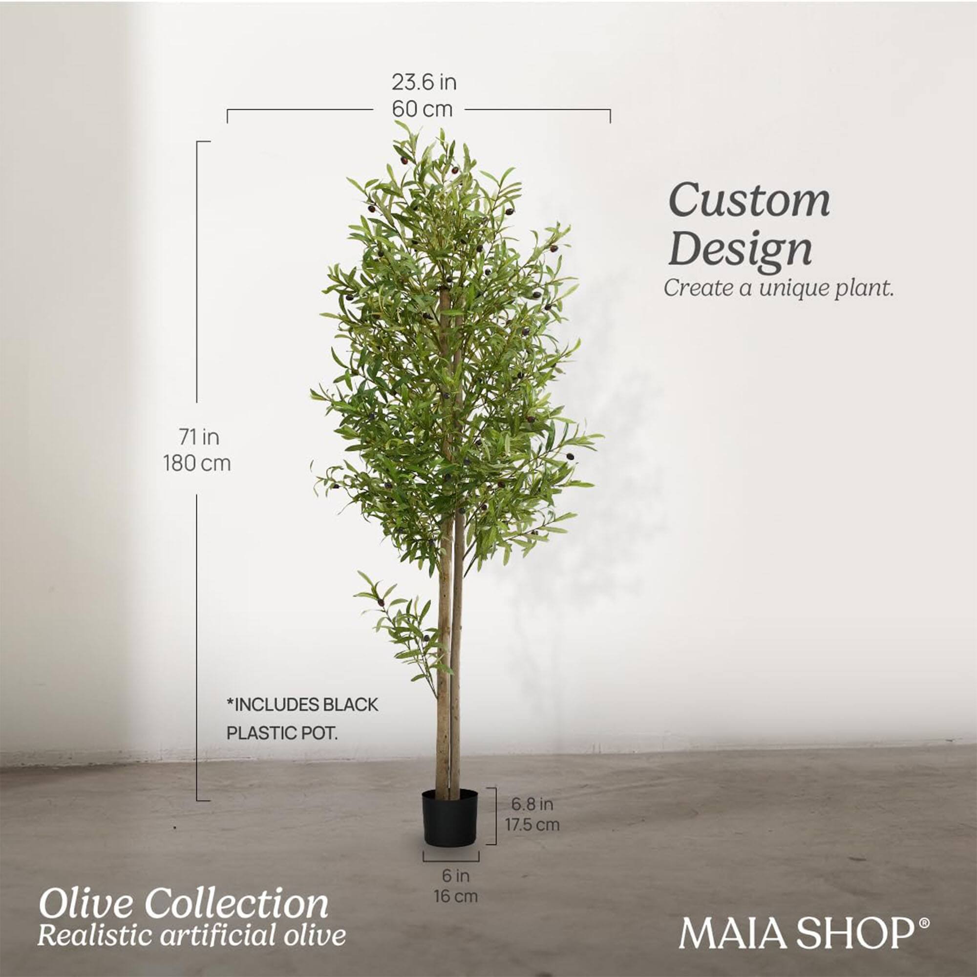 Custom Design  
Create a unique plant.

Olive Collection  
Realistic artificial olive

*INCLUDES BLACK PLASTIC POT.

23.6 in  
60 cm

71 in  
180 cm

6.8 in  
17.5 cm

6 in  
16 cm

MAIA SHOP®