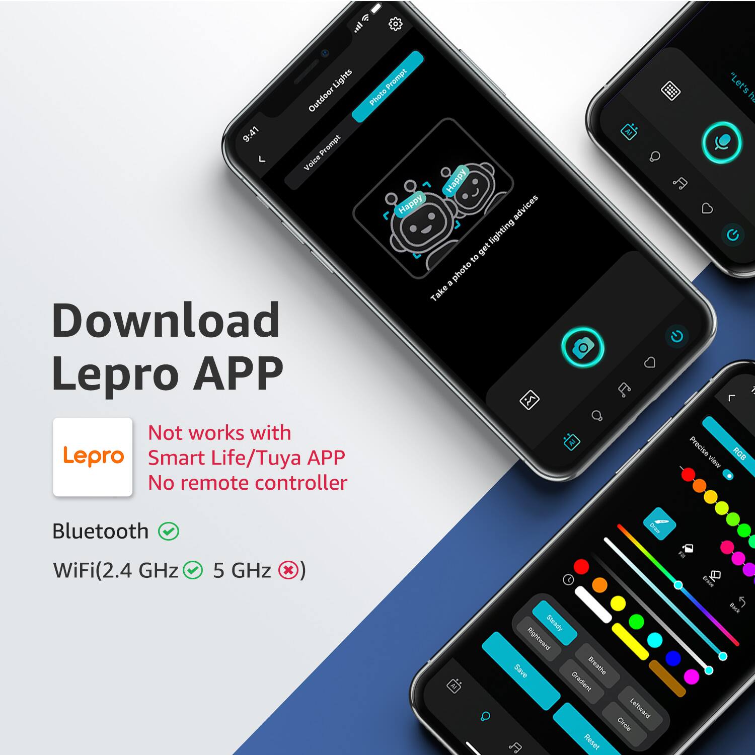 4 + al Lights Prompt Outdoor Lights Outdoor Photo 9:41 Prompt Voice Happy Happy advices lighting get to photo - Take Download Lepro APP Not works with Lepro Smart Life/Tuya APP No remote controller "Let's A Precise RGA view Bluetooth WiFi(2.4 GHz 5 GHz Steady Rightward Save Breathe Oradien Lefiwand Cincle Reset tu I Back

Download Lepro APP

Not works with Smart Life/Tuya APP
No remote controller

Bluetooth ✔️
WiFi(2.4 GHz ✔️ 5 GHz ❌)