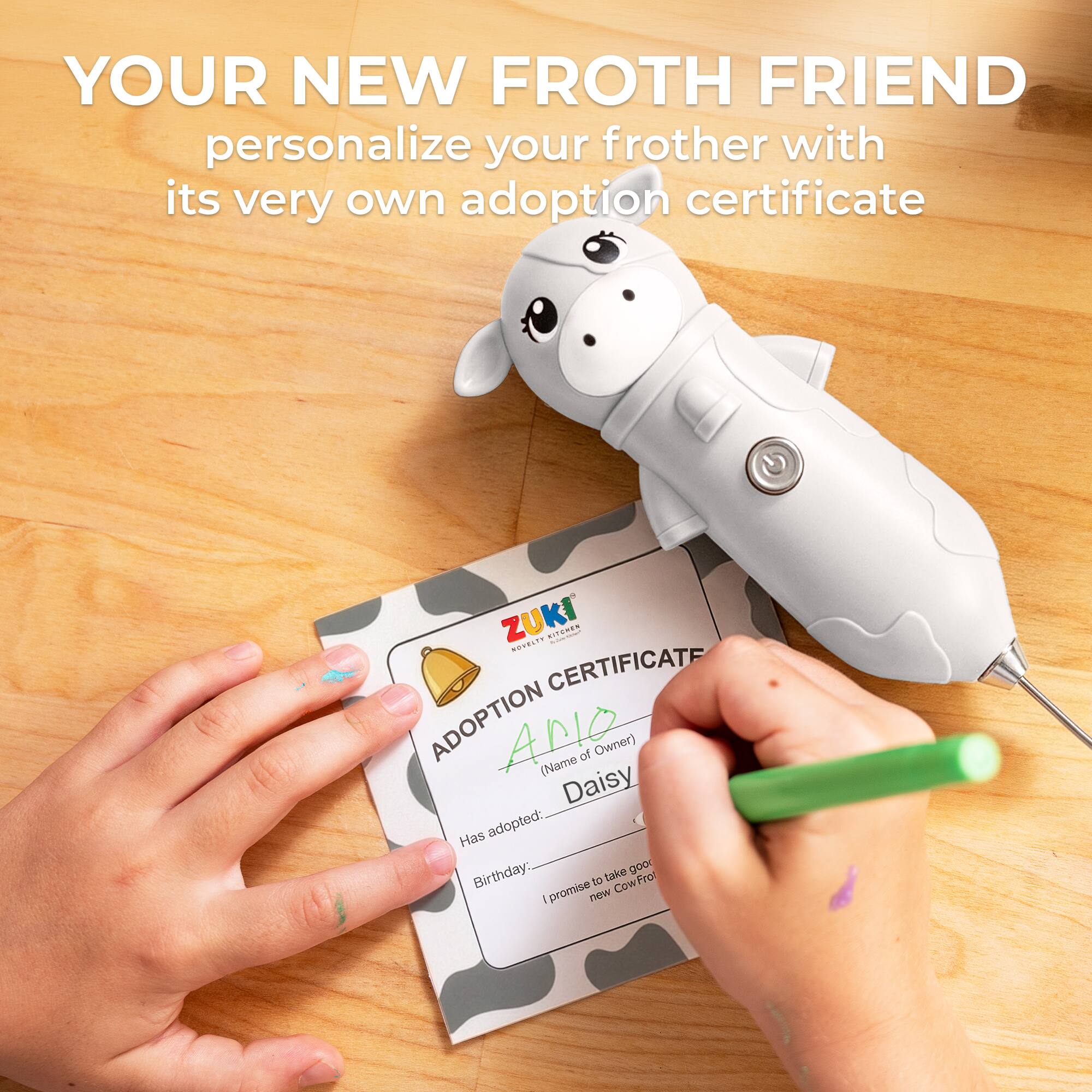 YOUR NEW FROTH FRIEND  
personalize your frother with its very own adoption certificate  

ZUKI  
ADOPTION CERTIFICATE  

ADOPTION  
(Name of Owner)  
Daisy  

Has adopted:  
Birthday:  

I promise to take good care of my new CowFrot