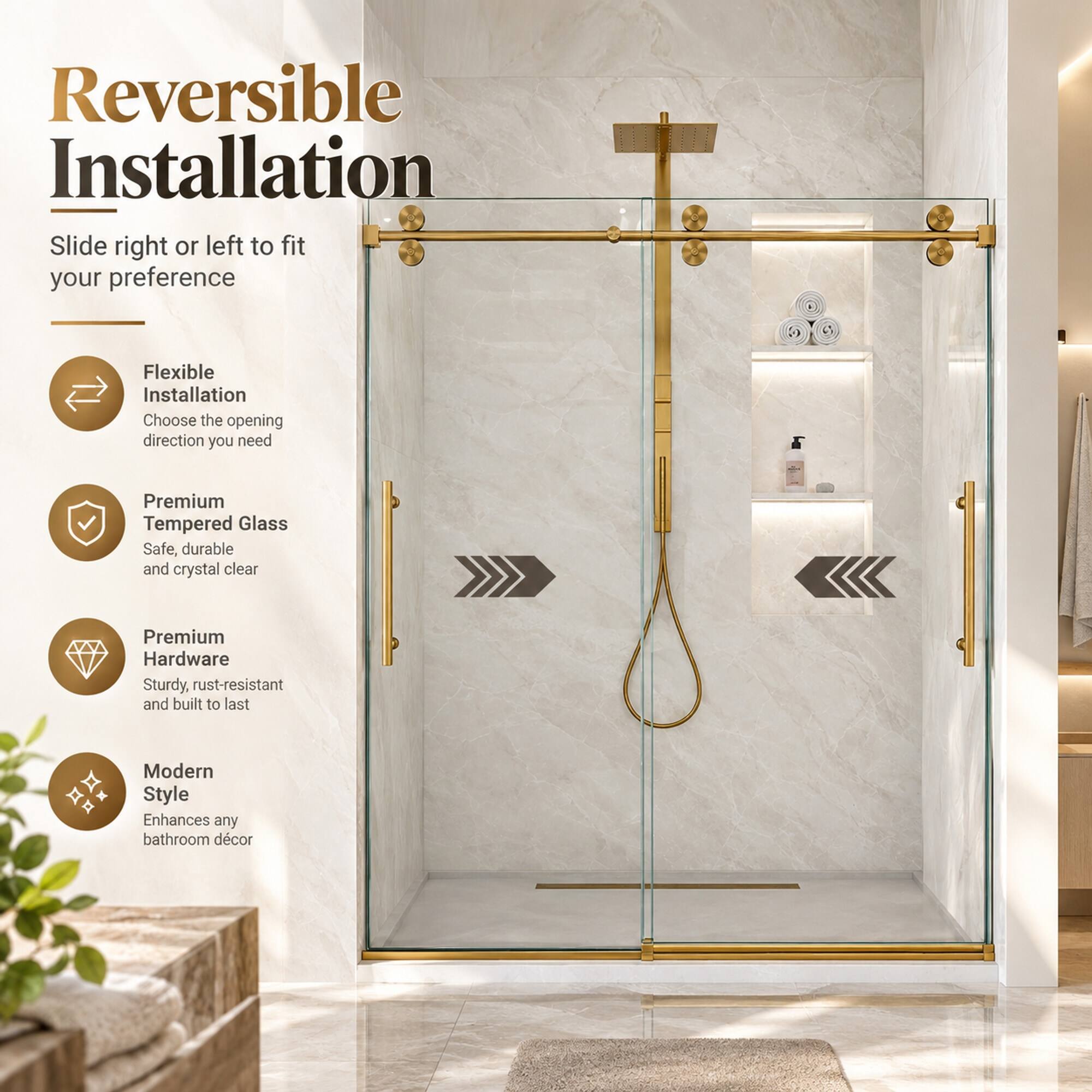 Reversible Installation  
Slide right or left to fit your preference

Flexible Installation  
Choose the opening direction you need

Premium Tempered Glass  
Safe, durable and crystal clear

Premium Hardware  
Sturdy, rust-resistant and built to last

Modern Style  
Enhances any bathroom decor