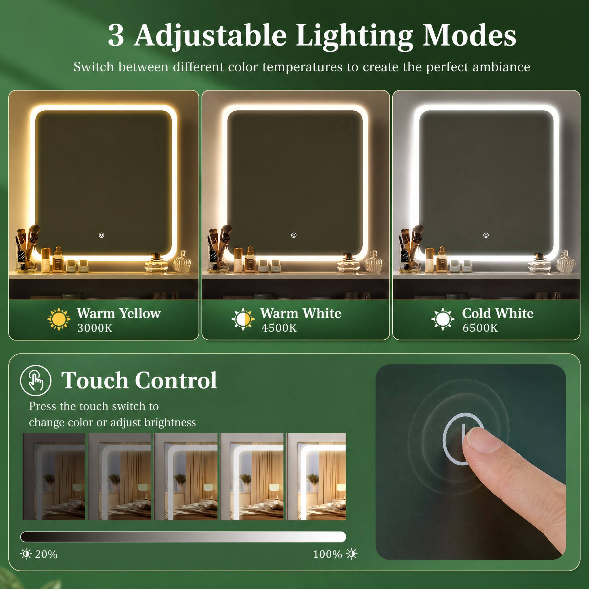 3 Adjustable Lighting Modes  
Switch between different color temperatures to create the perfect ambiance  
Warm Yellow 3000K  
Warm White 4500K  
Cold White 6500K  

Touch Control  
Press the touch switch to change color or adjust brightness  
20%  
100%