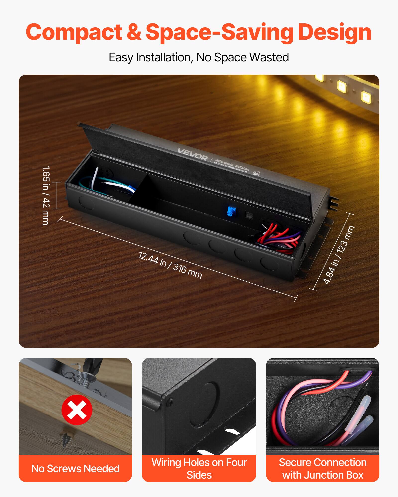Compact & Space-Saving Design  
Easy Installation, No Space Wasted  

1.65 in / 42 mm  
12.44 in / 316 mm  
4.84 in / 123 mm  

No Screws Needed  
Wiring Holes on Four Sides  
Secure Connection with Junction Box