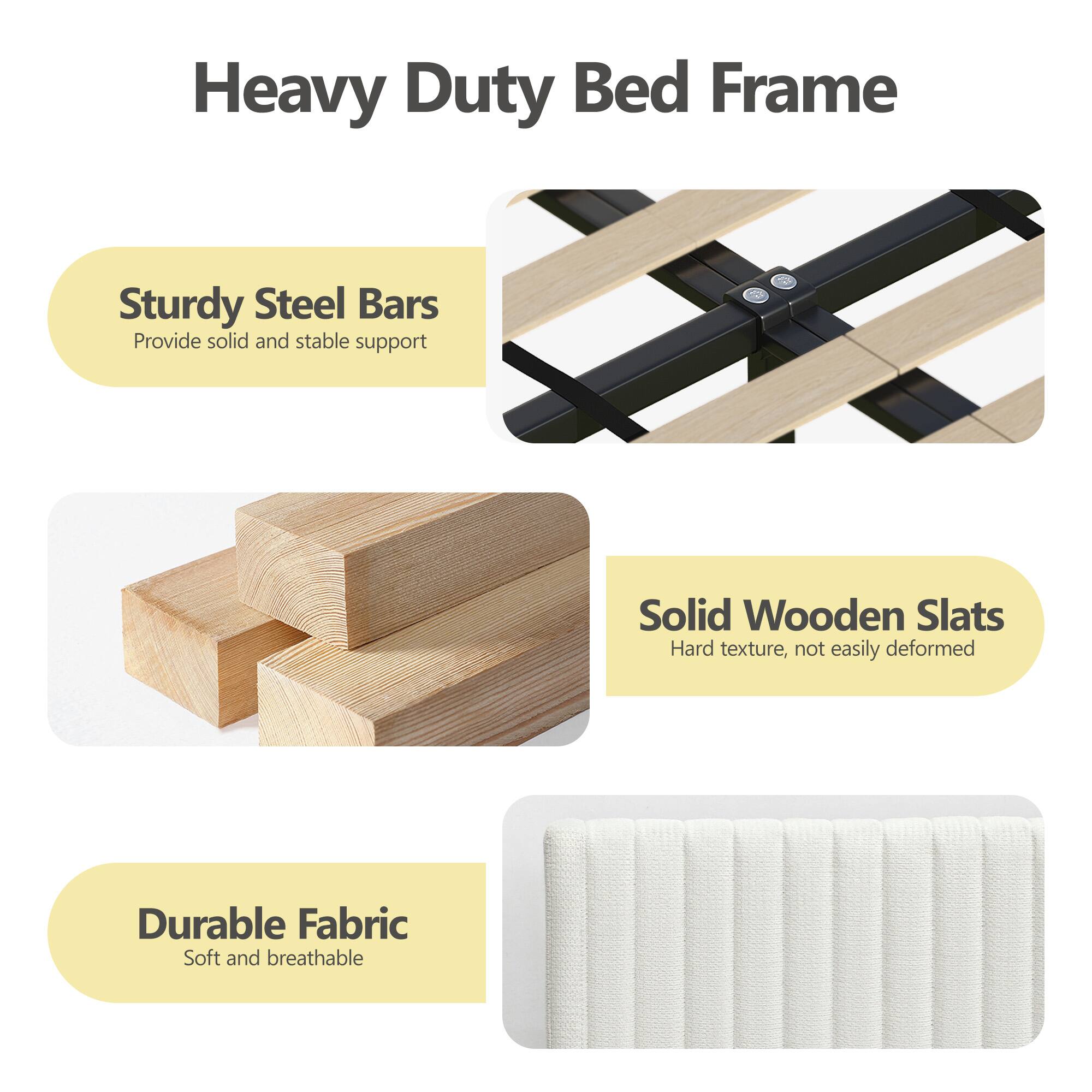 Heavy Duty Bed Frame

- Sturdy Steel Bars
  - Provide solid and stable support

- Solid Wooden Slats
  - Hard texture, not easily deformed

- Durable Fabric
  - Soft and breathable