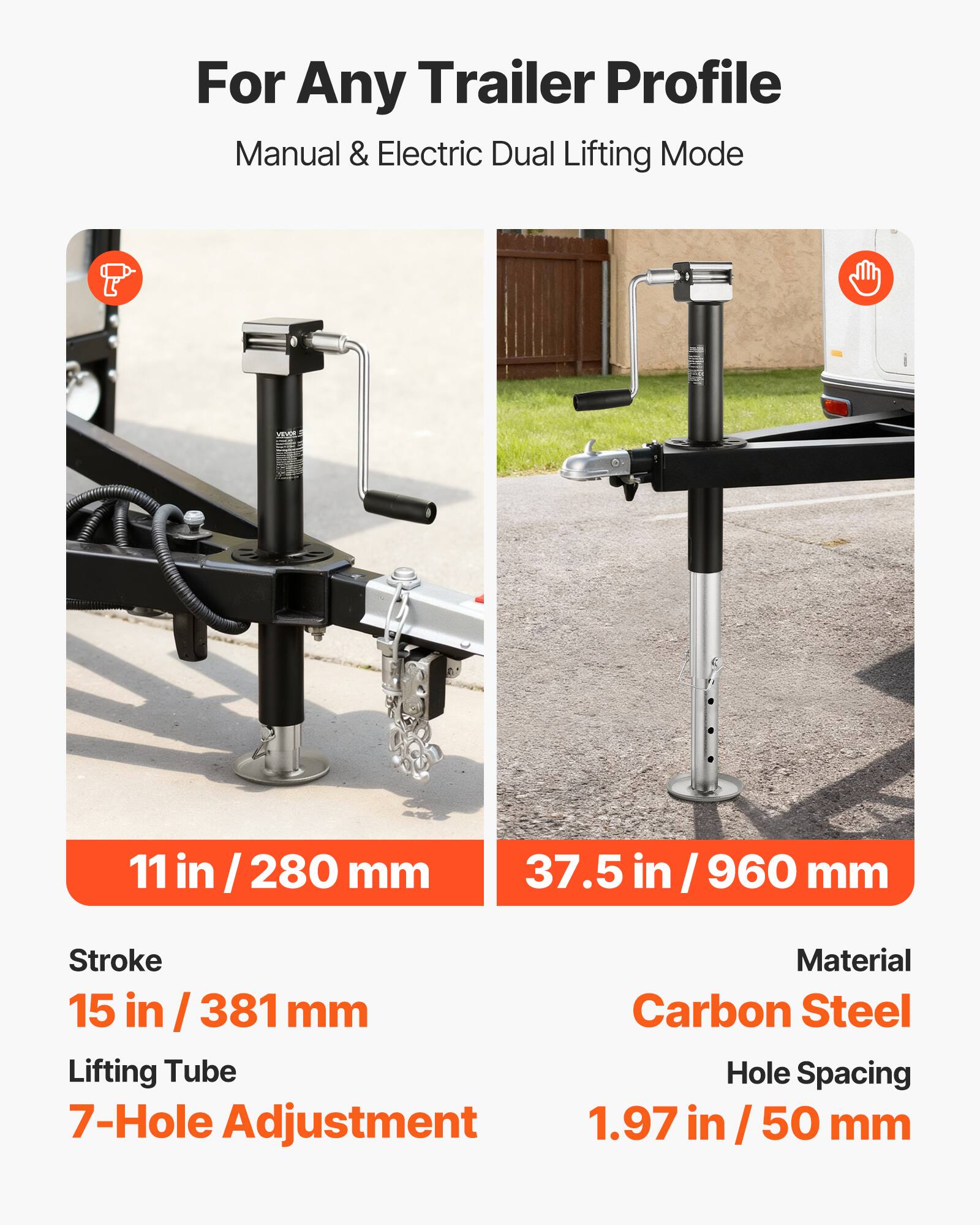For Any Trailer Profile  
Manual & Electric Dual Lifting Mode  

11 in / 280 mm  
37.5 in / 960 mm  

Stroke 15 in / 381 mm  
Lifting Tube 7-Hole Adjustment  

Material Carbon Steel  
Hole Spacing 1.97 in / 50 mm