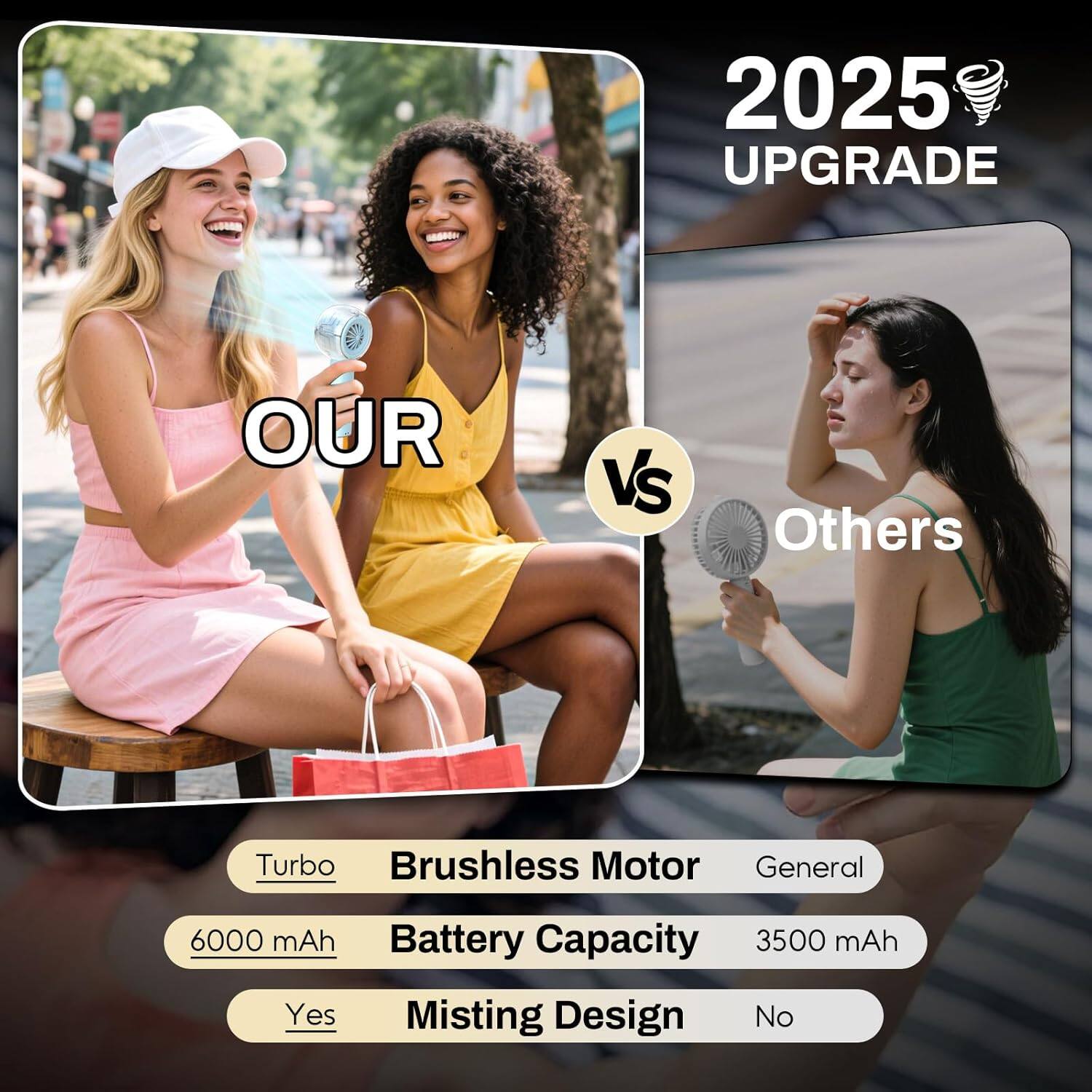 2025 UPGRADE

OUR vs Others

- Turbo Brushless Motor
  - General
- 6000 mAh Battery Capacity
  - 3500 mAh
- Yes Misting Design
  - No