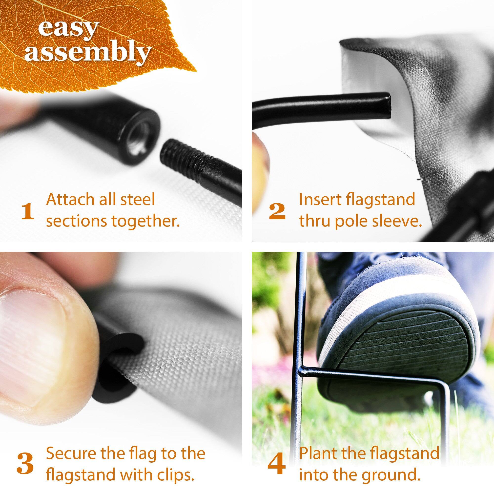 easy assembly

1. Attach all steel sections together.
2. Insert flagstand thru pole sleeve.
3. Secure the flag to the flagstand with clips.
4. Plant the flagstand into the ground.