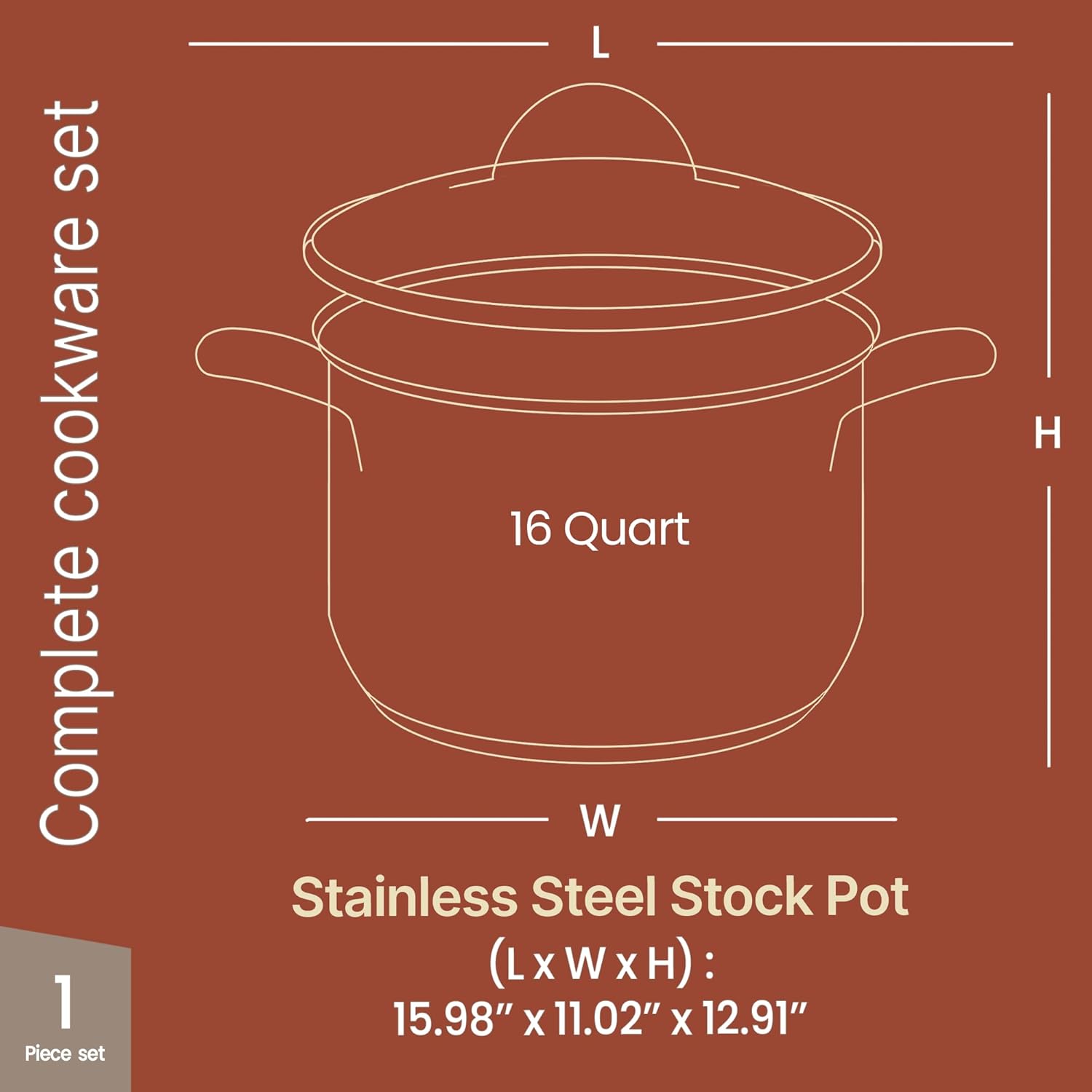 Complete cookware set

16 Quart

Stainless Steel Stock Pot

(L x W x H): 15.98" x 11.02" x 12.91"

1 Piece set