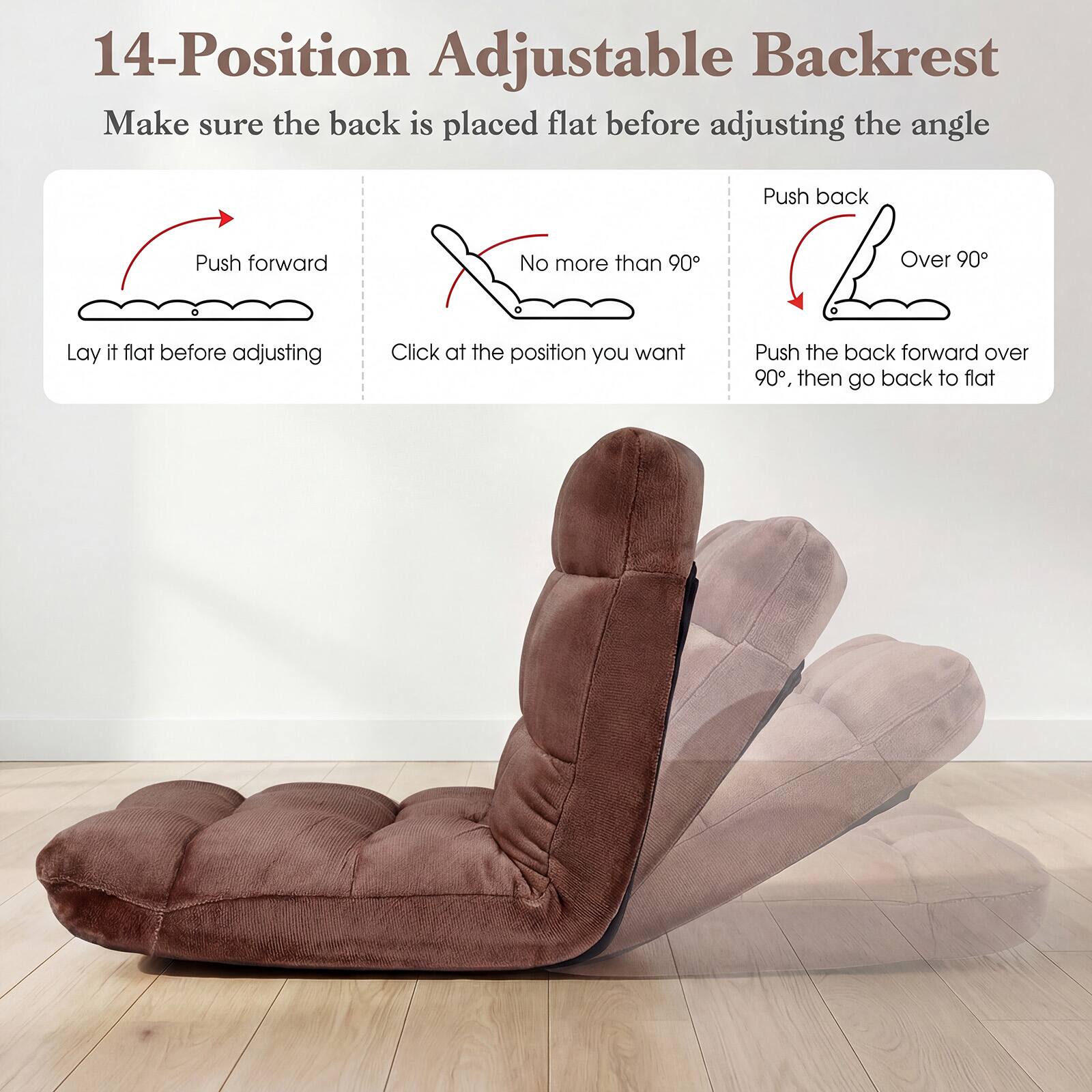 14-Position Adjustable Backrest

Make sure the back is placed flat before adjusting the angle

- Push forward
  - Lay it flat before adjusting

- No more than 90°
  - Click at the position you want

- Push back
  - Over 90°

- Push the back forward over 90°, then go back to flat