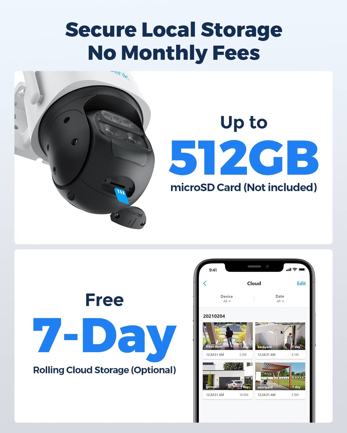 Secure Local Storage No Monthly Fees  
Up to 512GB microSD Card (Not included)  
MicroSD  

Free 7-Day Rolling Cloud Storage (Optional)  

Device | Date  
All | All  

20210204  
front door | 1 day  
backyard | 1 day  
garage | 1 day  
courtyard | 1 day  

12:24:31 AM | 3.3M  
12:24:31 AM | 4.1M  
12:24:31 AM | 10.5M  
12:24:31 AM | 2.9M