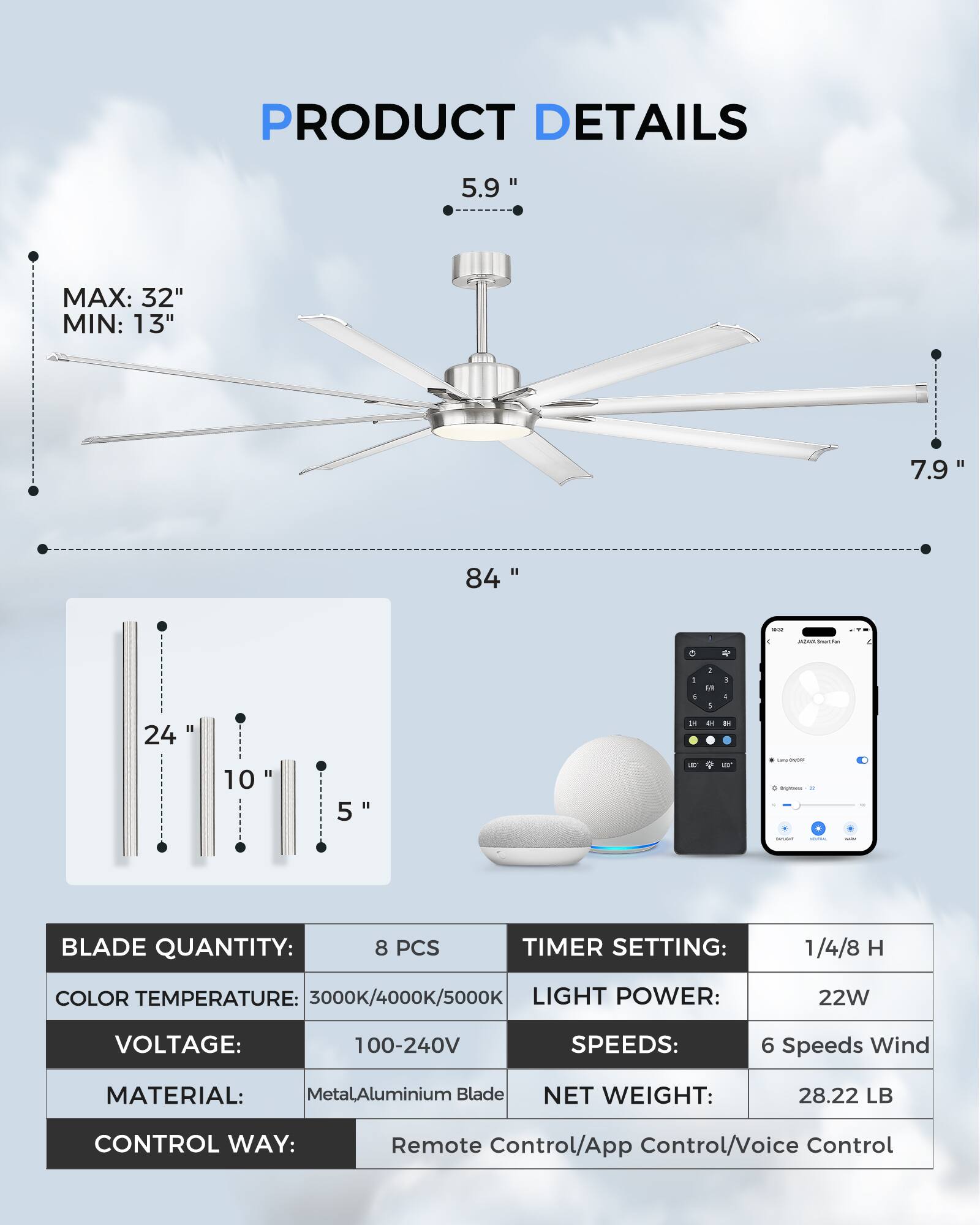 **PRODUCT DETAILS**

- **Size:**
  - 5.9" (fan blade)
  - 7.9" (fan height)
  - 84" (fan span)
  - 24" (light bar)
  - 10" (light bar)
  - 5" (light bar)

- **Dimensions:**
  - MAX: 32"
  - MIN: 13"

- **Blade Quantity:** 8 PCS

- **Color Temperature:** 3000K/4000K/5000K

- **Voltage:** 100-240V

- **Light Power:** 22W

- **Speeds:** 6 Speeds Wind

- **Material:** Metal/Aluminium Blade

- **Net Weight:** 28.22 LB

- **Timer Setting:** 1/4/8 H

- **Control Way:** Remote Control/App Control/Voice Control