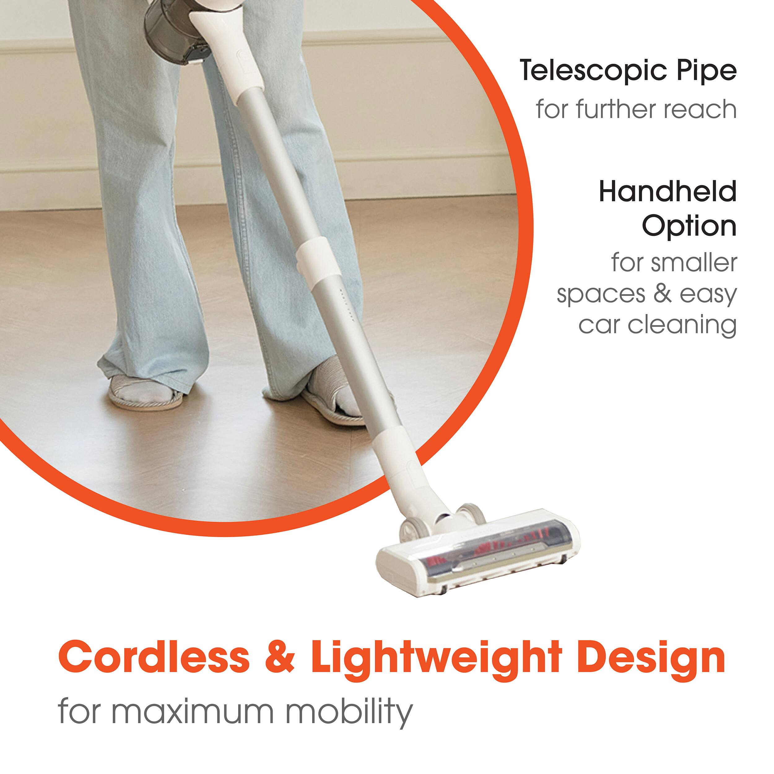 Telescopic Pipe for further reach  
Handheld Option for smaller spaces & easy car cleaning  
Cordless & Lightweight Design for maximum mobility
