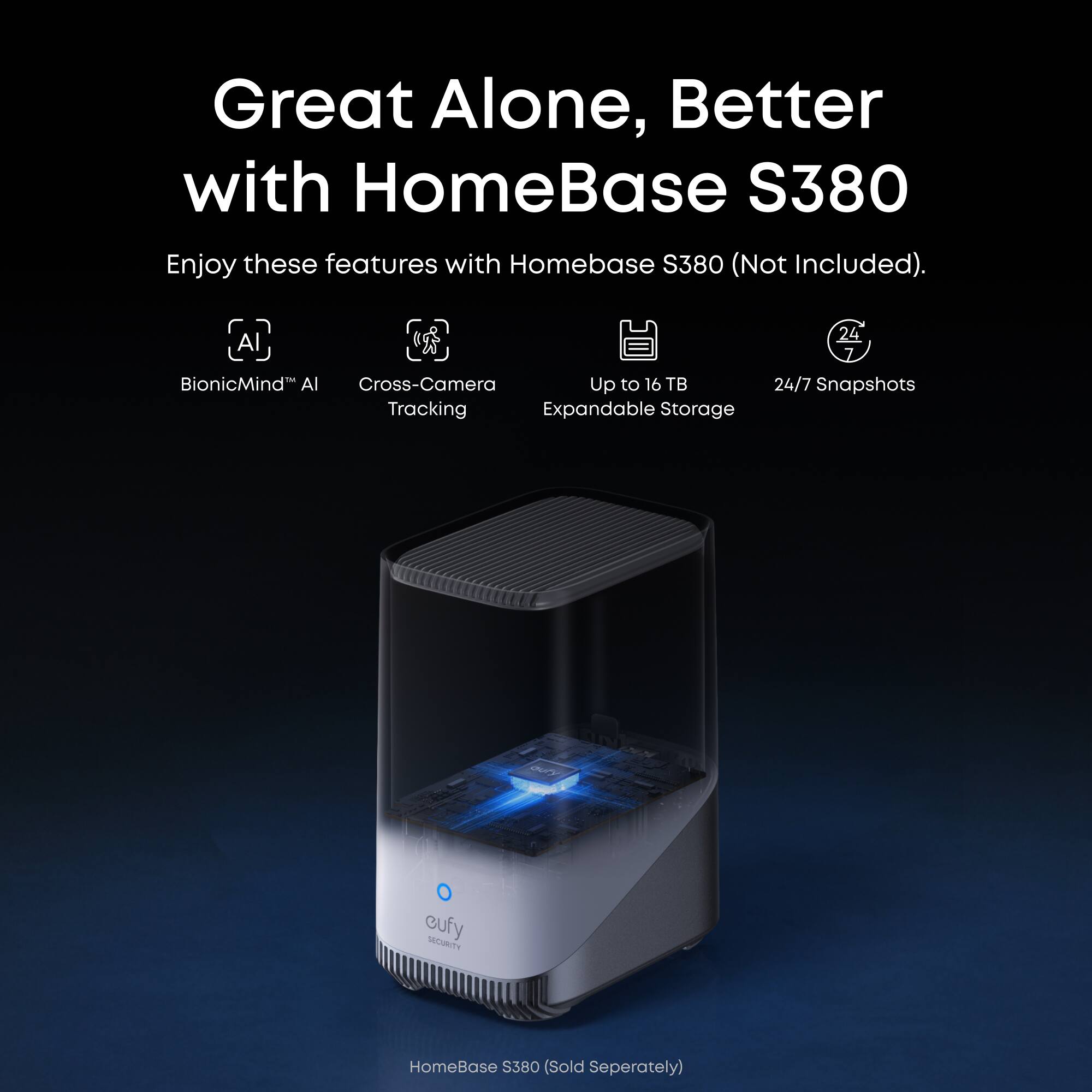 Great Alone, Better with HomeBase S380

Enjoy these features with Homebase S380 (Not Included).

- BionicMind™ AI
- Cross-Camera Tracking
- Up to 16 TB Expandable Storage
- 24/7 Snapshots

HomeBase S380 (Sold Separately)
