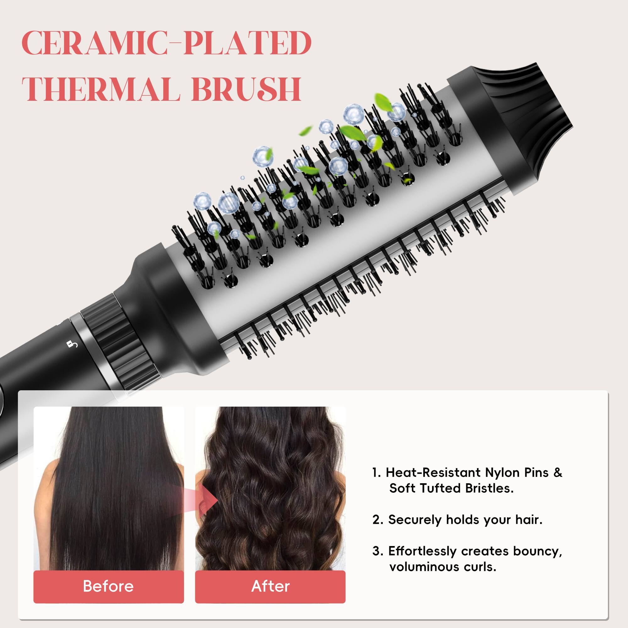CERAMIC-PLATED THERMAL BRUSH

1. Heat-Resistant Nylon Pins & Soft Tufted Bristles.
2. Securely holds your hair.
3. Effortlessly creates bouncy, voluminous curls.

Before After