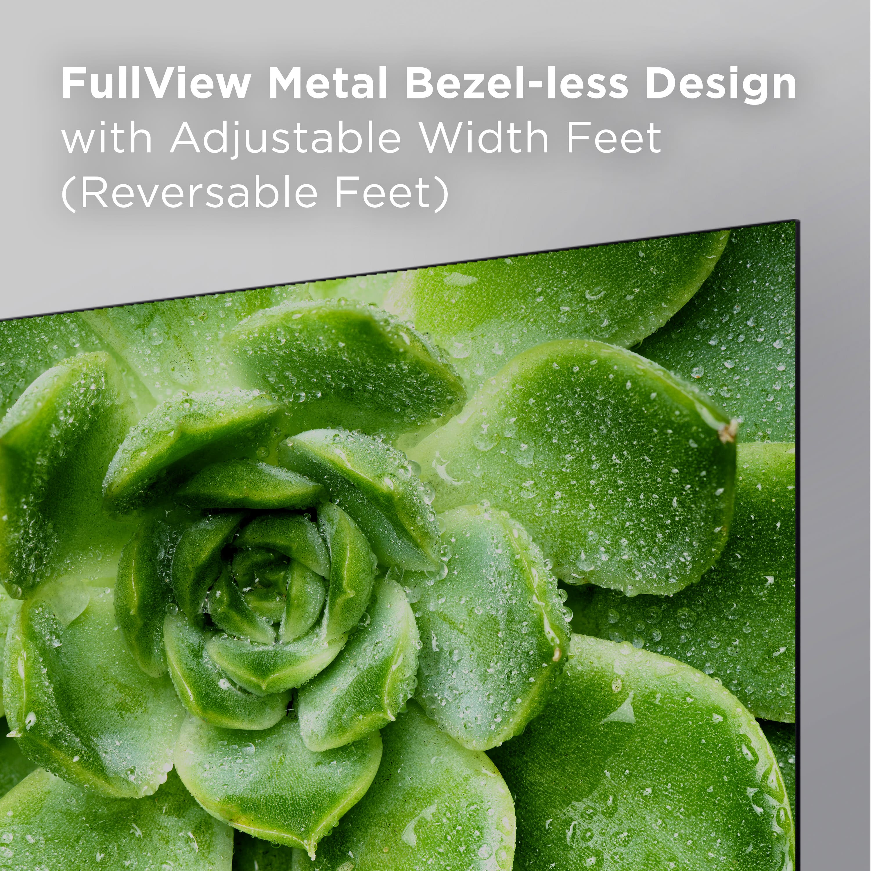 FullView Metal Bezel-less Design with Adjustable Width Feet (Reversable Feet).