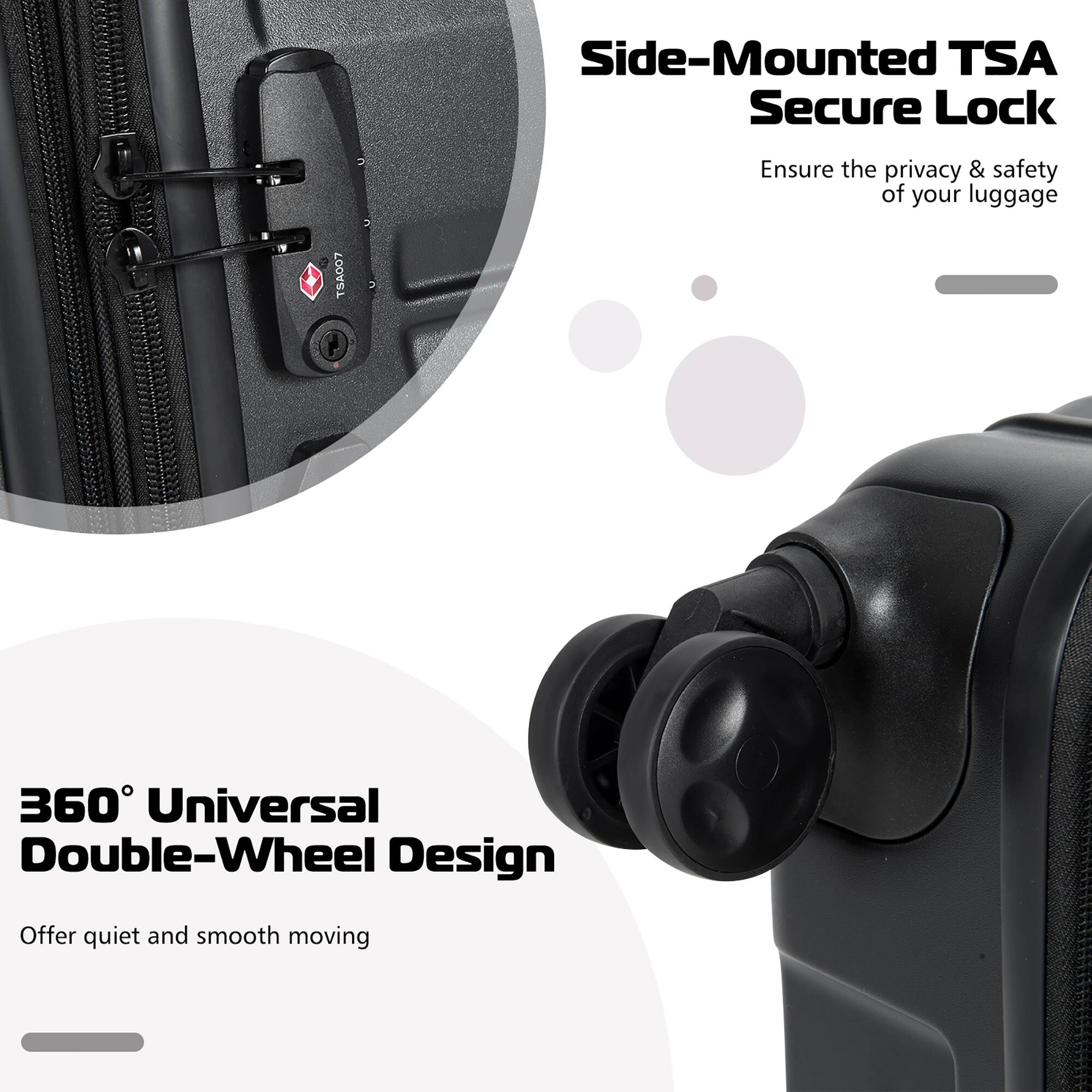 Side-Mounted TSA Secure Lock  
Ensure the privacy & safety of your luggage  

360° Universal Double-Wheel Design  
Offer quiet and smooth moving
