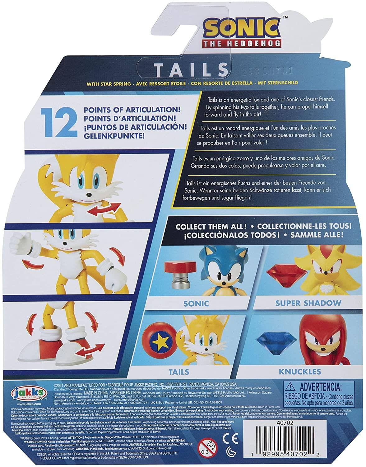 **SONIC THE HEDGEHOG TAILS**

**WITH STAR SPRING - AVEC RESSORT ÉTOILE - CON RESORTE DE ESTRELLA - MIT STERNSCHILD**

**12 POINTS OF ARTICULATION!**
- POINTS D'ARTICULATION!
- PUNTOS DE ARTICULACIÓN!
- GELENKPUNKTE!

Tails is an energetic fox and one of Sonic's closest friends. By spinning his two tails together, he can propel himself forward and fly in the air!

Tails est un renard énergique et l'un des amis les plus proches de Sonic. En faisant virevolter ses deux queues ensemble, il peut se propulser en l'air pour voler !

Tails es un zorro energético y uno de los mejores amigos de Sonic. Girando sus dos colas, puede propulsarse y volar por el aire.

Tails ist ein energischer Fuchs und einer der besten Freunde von Sonic. Wenn er seine beiden Schwänze rotieren lässt, kann er sich fortbewegen und sogar fliegen!

**COLLECT THEM ALL!**
- COLLECTIONNE-LES TOUS!
- COLECCIONALOS TOD