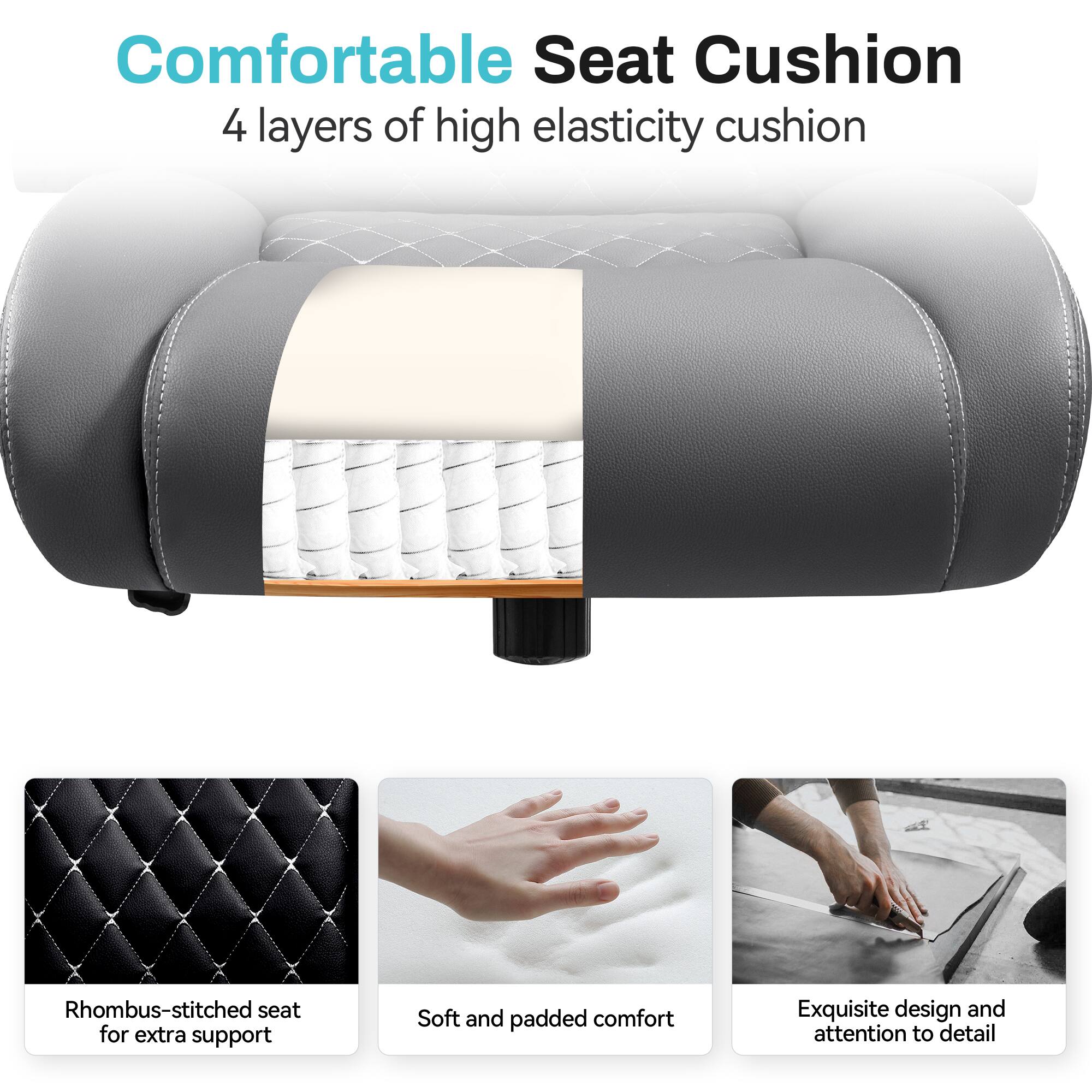 Comfortable Seat Cushion  
4 layers of high elasticity cushion  

- Rhombus-stitched seat for extra support  
- Soft and padded comfort  
- Exquisite design and attention to detail