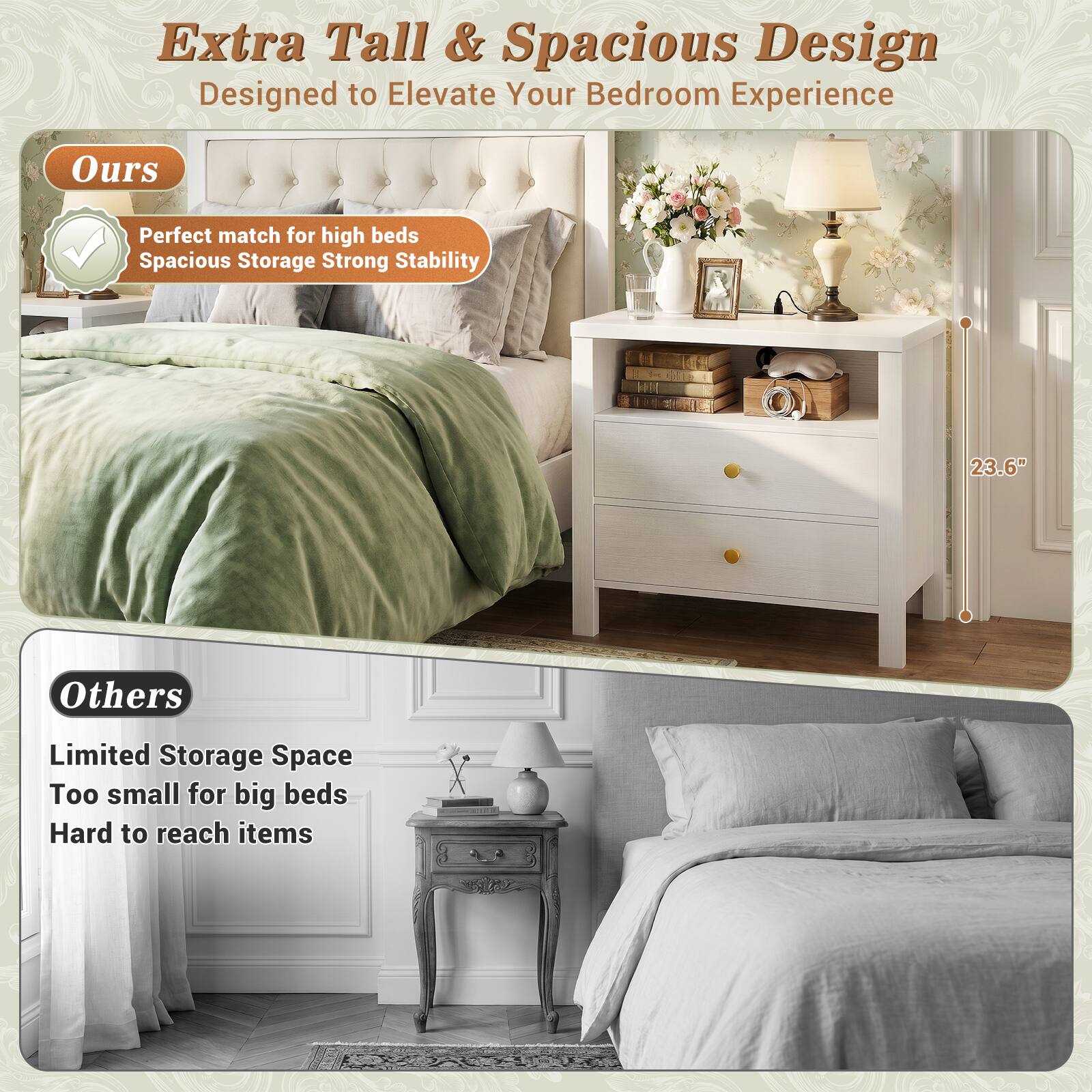Extra Tall & Spacious Design  
Designed to Elevate Your Bedroom Experience  

Ours  
Perfect match for high beds  
Spacious Storage  
Strong Stability  

23.6"  

Others  
Limited Storage Space  
Too small for big beds  
Hard to reach items