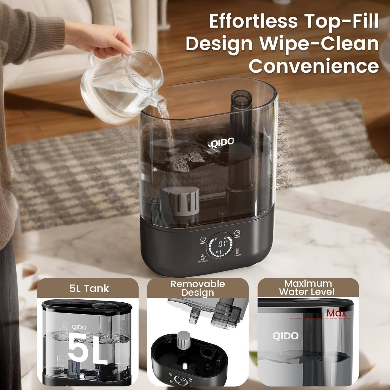 Effortless Top-Fill Design Wipe-Clean Convenience

QIDO 5L Tank

Removable Design

Maximum Water Level

QIDO Max
