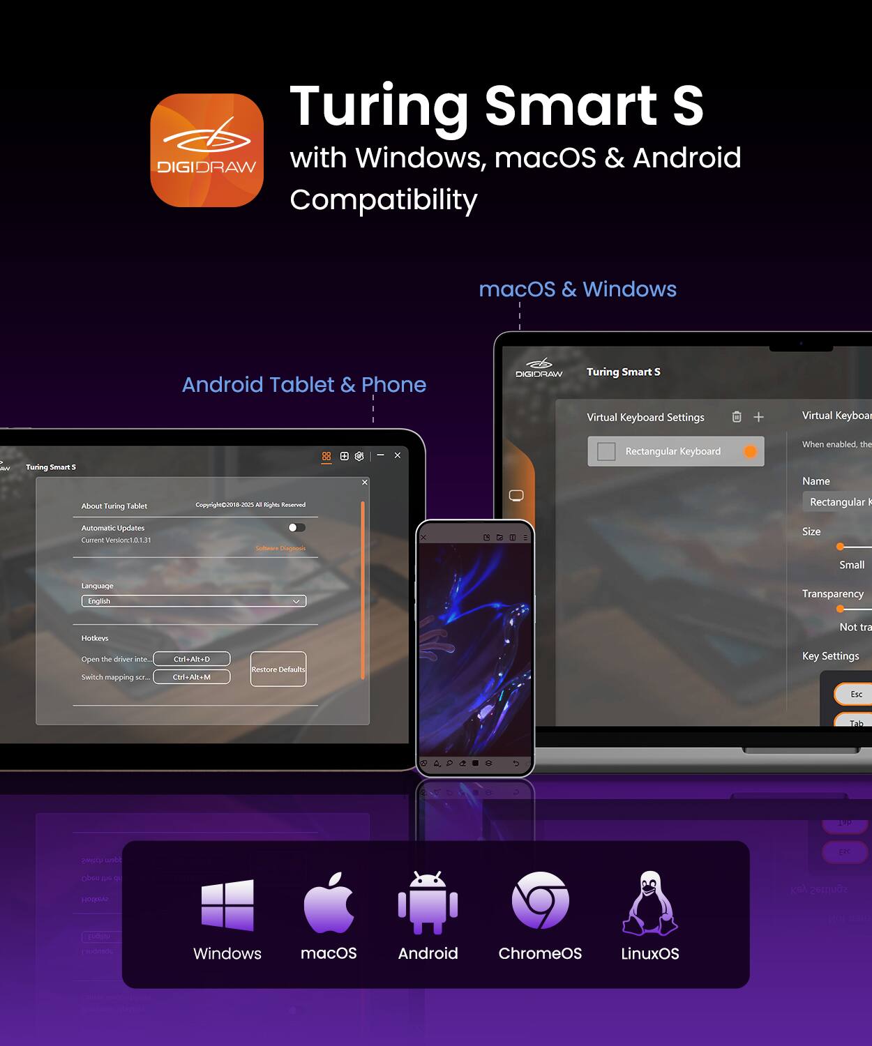 Turing Smart S DIGIDRAW with Windows, macOS & Android Compatibility

macOS & Windows
Android Tablet & Phone

Virtual Keyboard Settings
- Rectangular Keyboard
  - When enabled, the Name: Rectangular Keyboard
  - Size: Small
  - Transparency: Not transparent
  - Key Settings: Esc, Tab, F1, F2, F3, F4, F5, F6, F7, F8, F9, F10, F11, F12

Automatic Updates
Current Version: 1.0.1.38

Language: English

Hotkeys:
- Open the driver: Ctrl+Alt+D
- Restore Defaults: Ctrl+Alt+M

Supported OS: Windows, macOS, Android, ChromeOS, LinuxOS