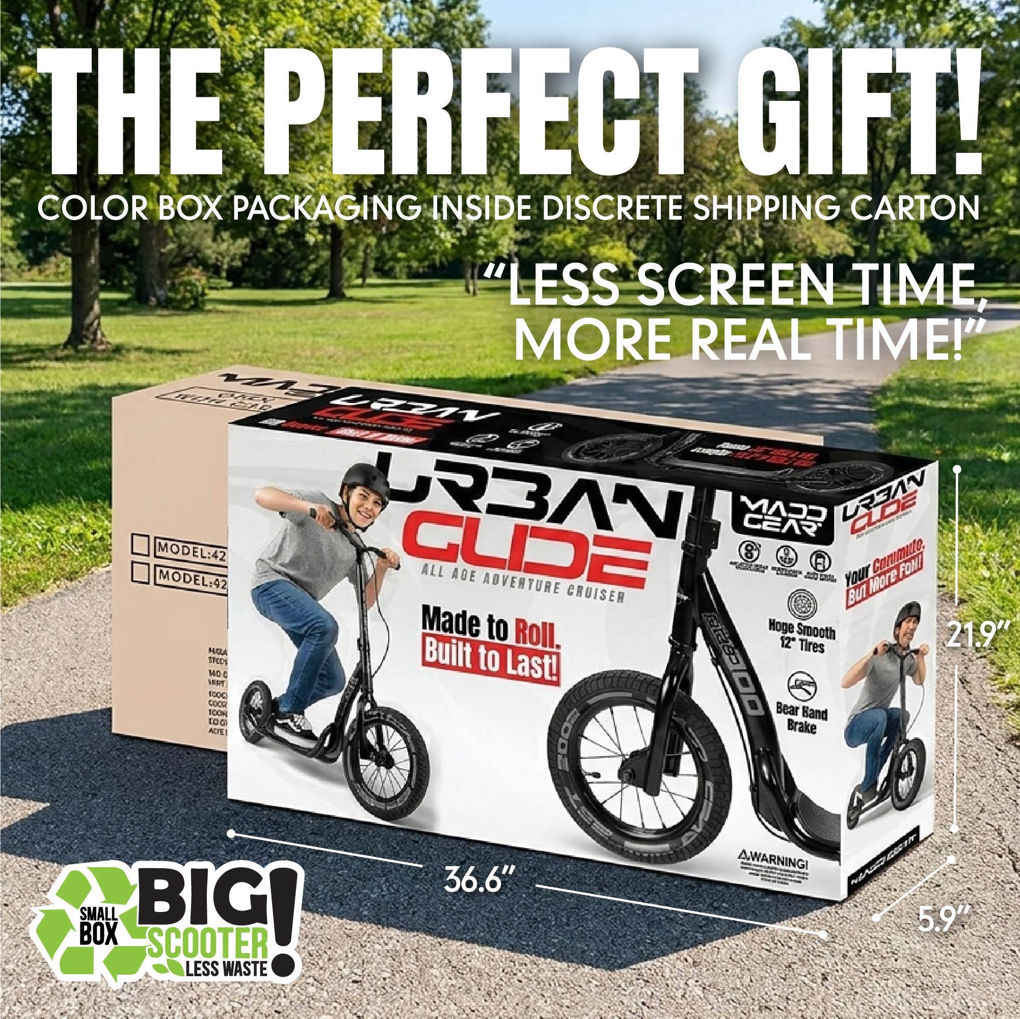 THE PERFECT GIFT!  
COLOR BOX PACKAGING INSIDE DISCRETE SHIPPING CARTON  
"LESS SCREEN TIME, MORE REAL TIME!"  

MODEL: 42  
MODEL: 42  

URBAN GLIDE  
ALL AGE ADVENTURE CRUISER  
Made to Roll. Built to Last!  

Hoge Smooth 12" Tires  
Bear Band Brake  

WARNING!  

36.6"  
5.9"  

BIG!  
SMALL BOX  
SCOOTER  
LESS WASTE
