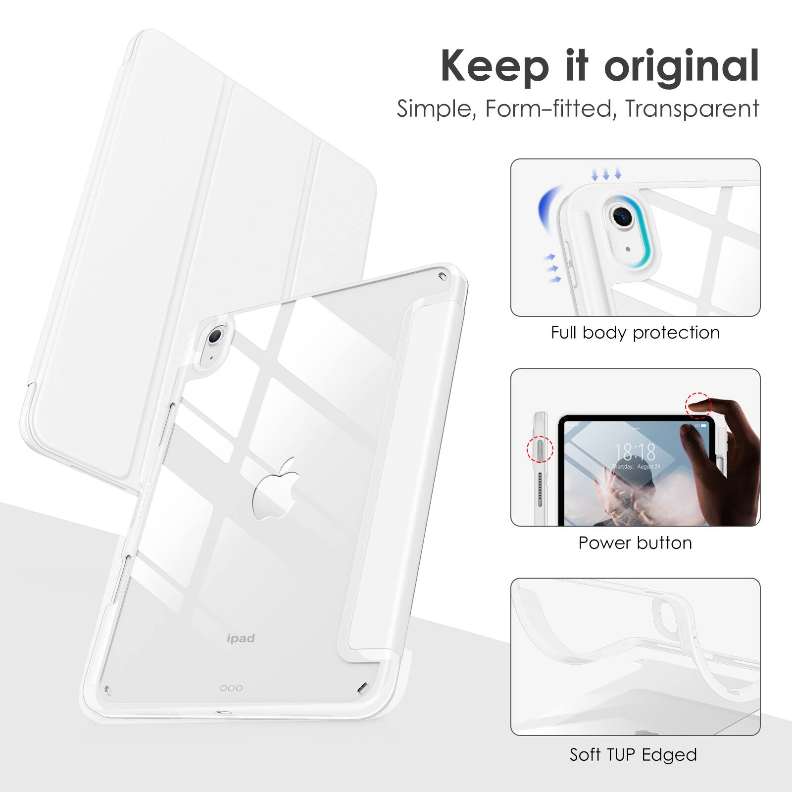 Keep it original  
Simple, Form-fitted, Transparent  

Full body protection  

Power button  

Soft TUP Edged