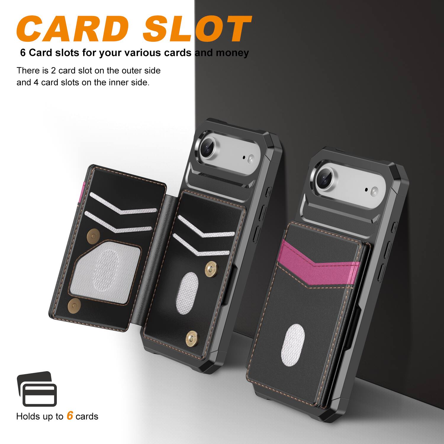 CARD SLOT

6 Card slots for your various cards and money

There is 2 card slot on the outer side and 4 card slots on the inner side.

Holds up to 6 cards