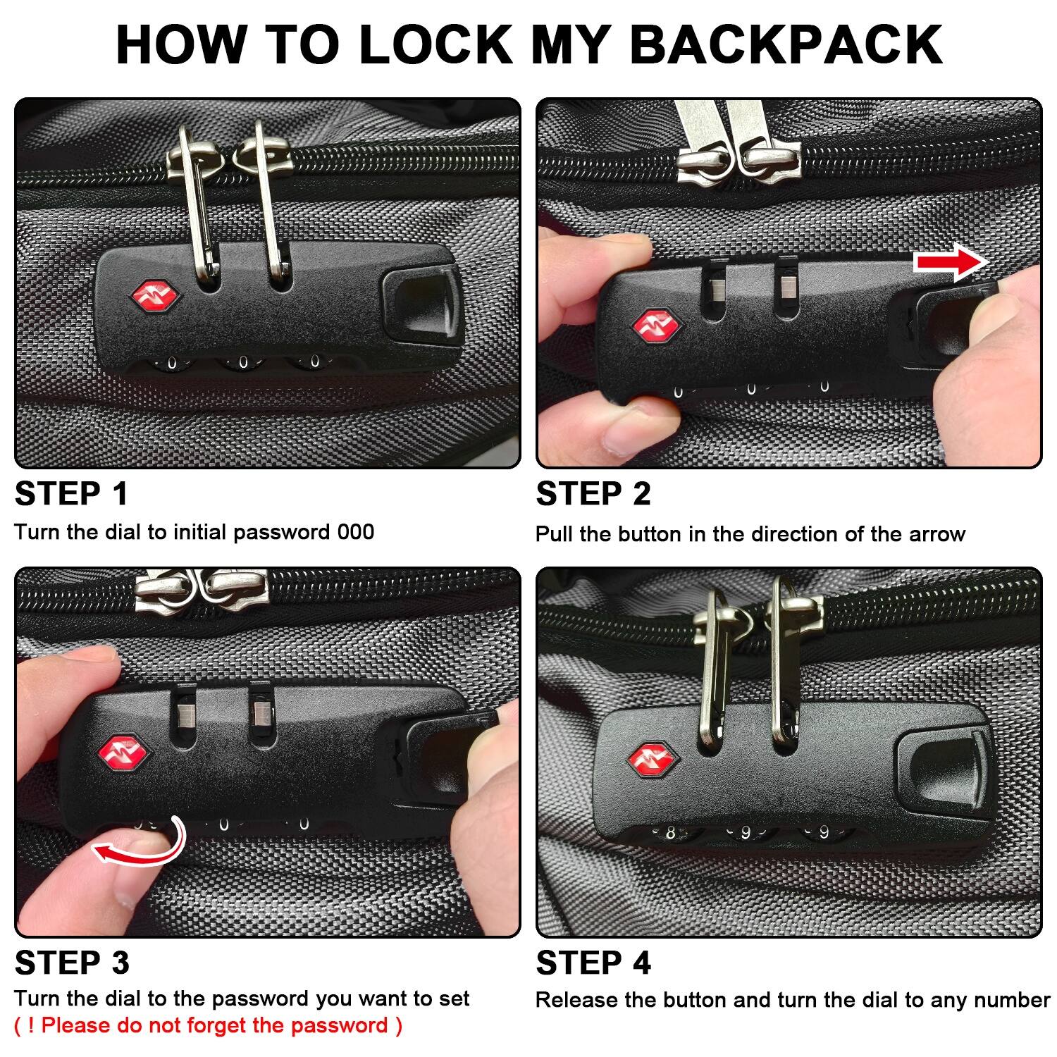 HOW TO LOCK MY BACKPACK

Step 1: Turn the dial to the initial password 000.
Step 2: Pull the button in the direction of the arrow d 9.
Step 3: Turn the dial to the password you want to set (Please do not forget the password).
Step 4: Release the button and turn the dial to any number.