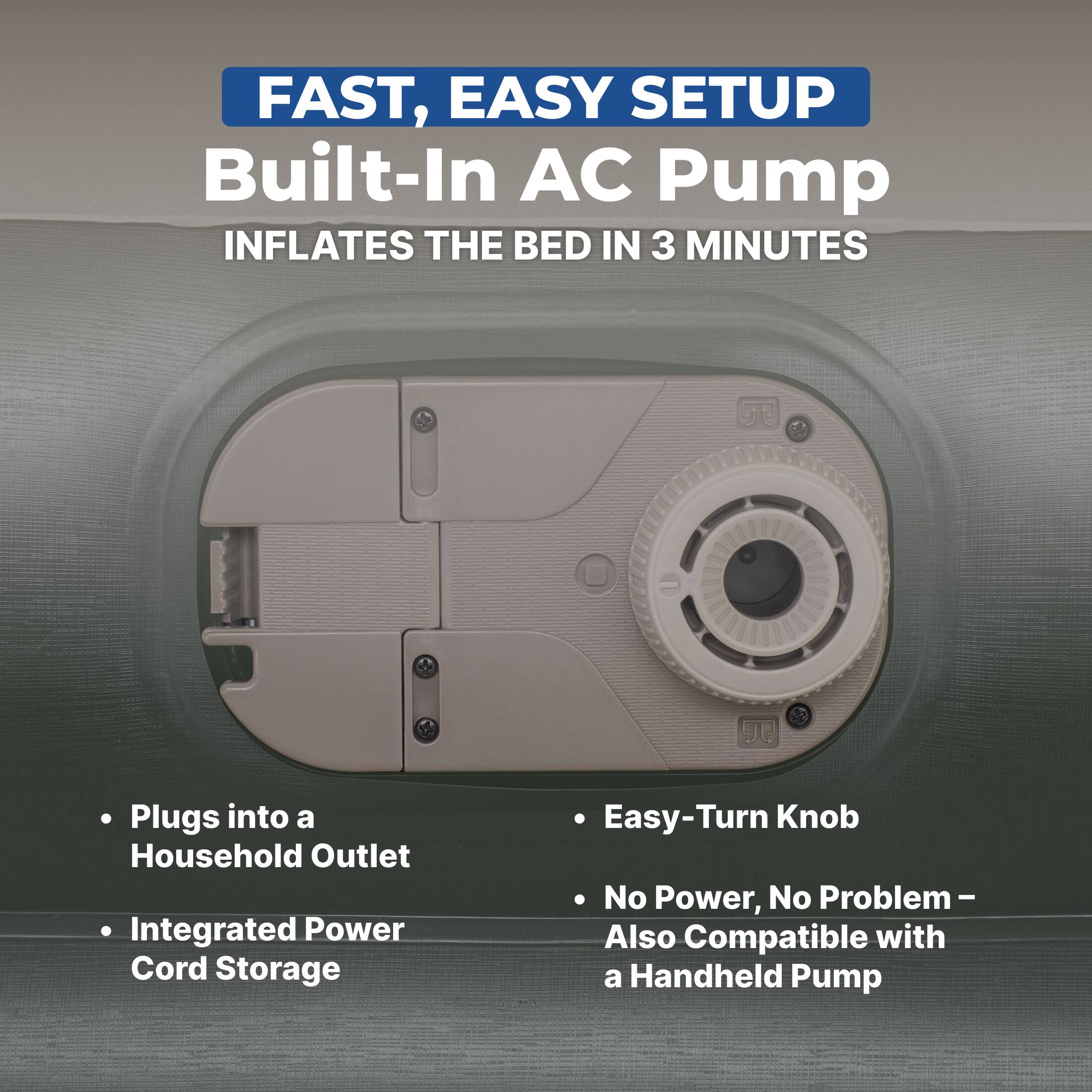 FAST, EASY SETUP  
Built-In AC Pump  
INFLATES THE BED IN 3 MINUTES  

- Plugs into a Household Outlet  
- Integrated Power Cord Storage  
- Easy-Turn Knob  
- No Power, No Problem – Also Compatible with a Handheld Pump
