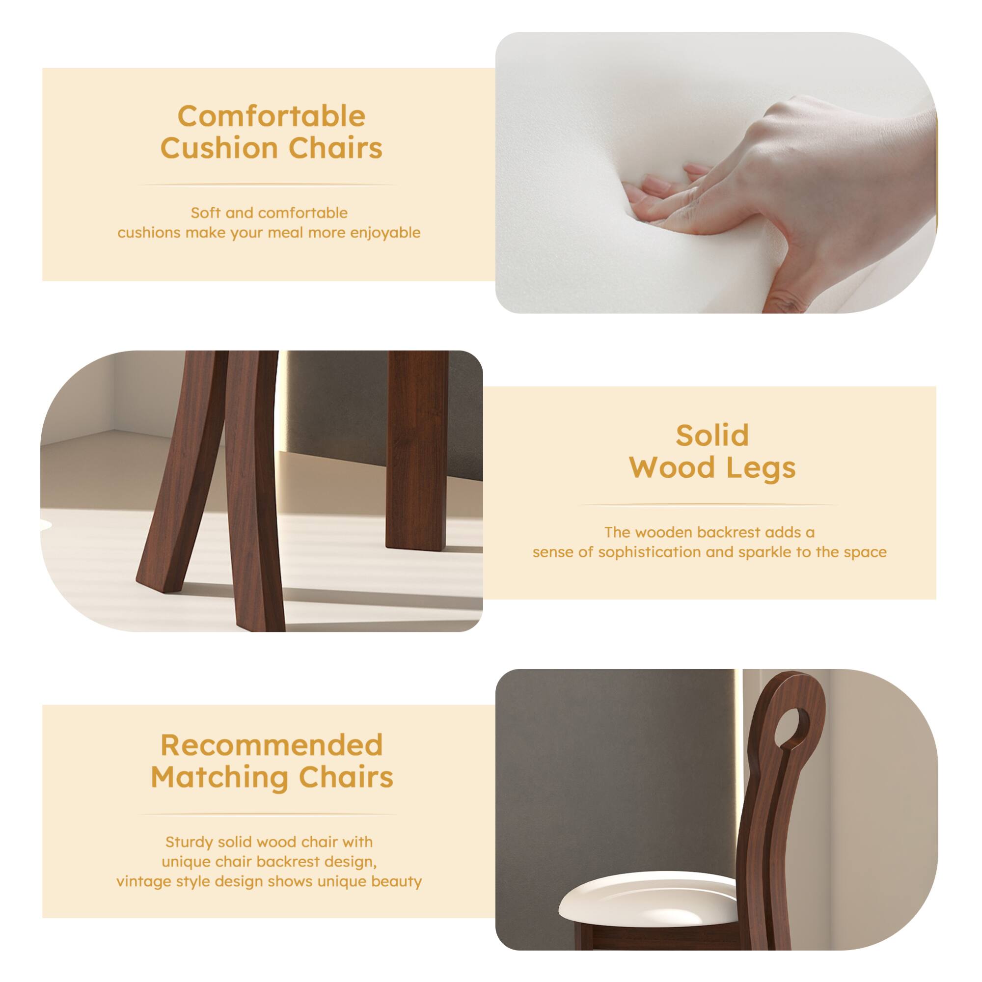 Comfortable Cushion Chairs  
Soft and comfortable cushions make your meal more enjoyable  

Solid Wood Legs  
The wooden backrest adds a sense of sophistication and sparkle to the space  

Recommended Matching Chairs  
Sturdy solid wood chair with unique chair backrest design, vintage style design shows unique beauty