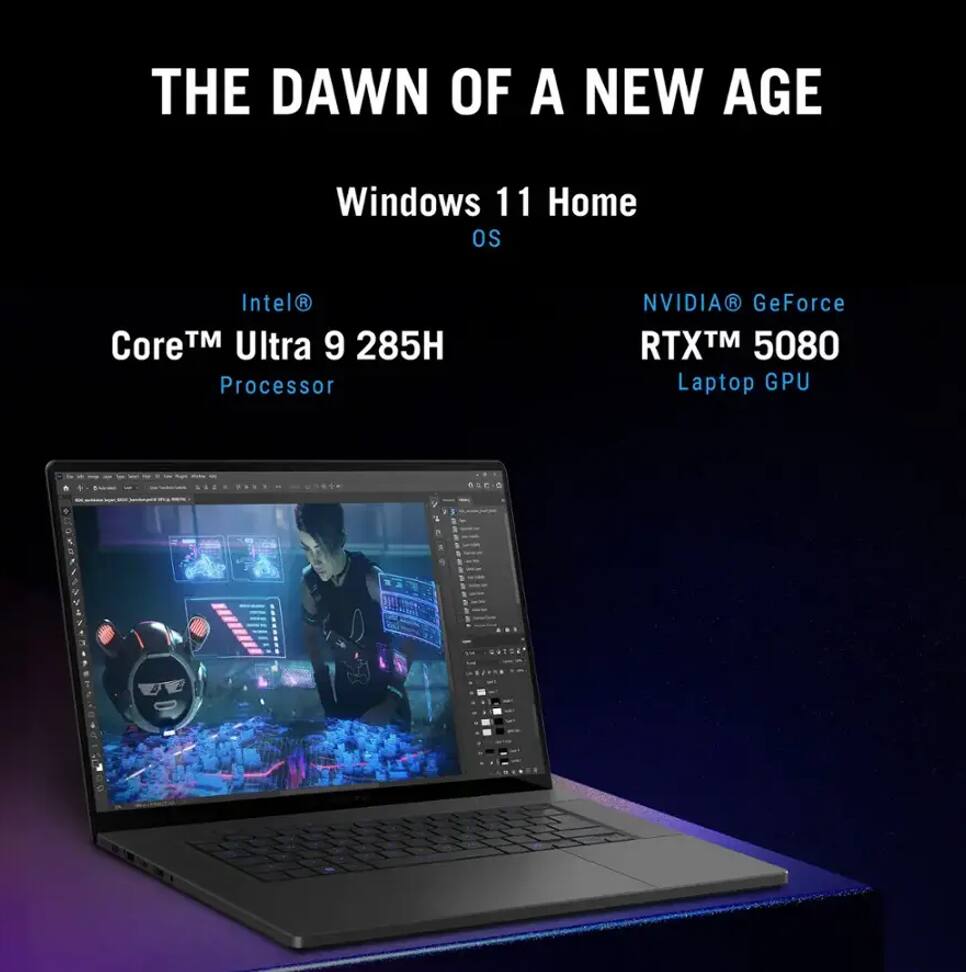 THE DAWN OF A NEW AGE

Windows 11 Home OS

Intel® Core™ Ultra 9 285H Processor

NVIDIA® GeForce RTX™ 5080 Laptop GPU