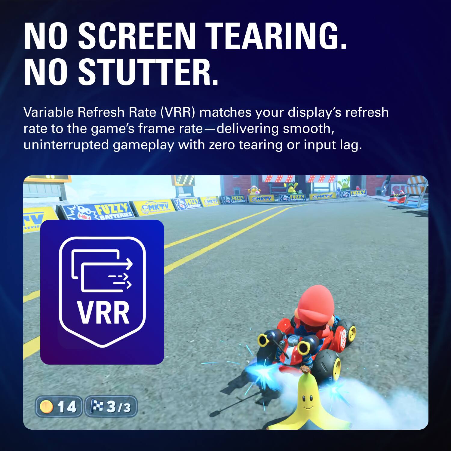 NO SCREEN TEARING.  
NO STUTTER.  

Variable Refresh Rate (VRR) matches your display's refresh rate to the game's frame rate—delivering smooth, uninterrupted gameplay with zero tearing or input lag.  

VRR
