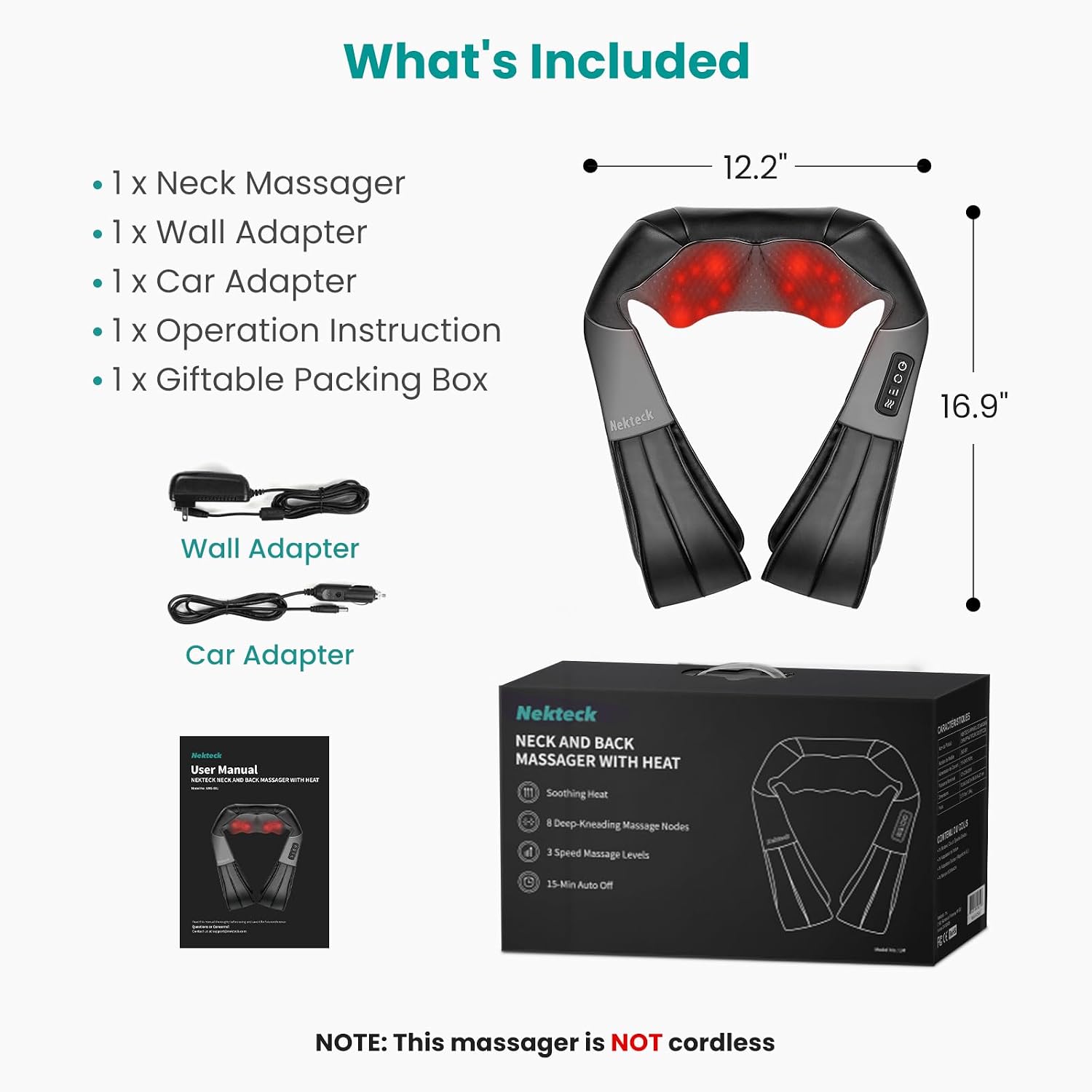 What's Included

- 1 x Neck Massager
- 1 x Wall Adapter
- 1 x Car Adapter
- 1 x Operation Instruction
- 1 x Giftable Packing Box

Wall Adapter
Car Adapter

Nekteck NECK AND BACK MASSAGER WITH HEAT
- Soothing Heat
- 8 Deep-Kneading Massage Nodes
- 3 Speed Massage Levels
- 15-Min Auto Off

NOTE: This massager is NOT cordless