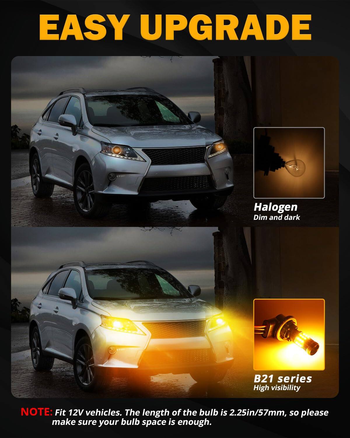 **EASY UPGRADE**

- **Halogen**  
  Dim and dark

- **B21 series**  
  High visibility

**NOTE:** Fit 12V vehicles. The length of the bulb is 2.25in/57mm, so please make sure your bulb space is enough.