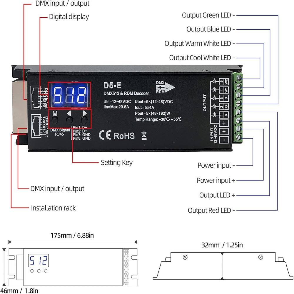 DMX input / output  
Digital display  
Setting Key  
Installation rack  

DMX512 & RDM Decoder  
DMX D5-E  
Uin=12-48VDC  
Uout=5x(12-48)VDC  
lin=Max 20.5A  
lout=5x4A  
Pout=5x(48-192)W  
Temp Range:-30C-+55C  

DMX Signal Pin2: D-  
RJ45 Pin7: GND  
Pin8: GND  

Output Green LED  
Output Blue LED  
Output Warm White LED  
Output Cool White LED  
Output Red LED  

Power input -  
Power input +  
Output LED +  

175mm / 6.88in  
32mm / 1.25in  
5 x 46mm / 1.8in