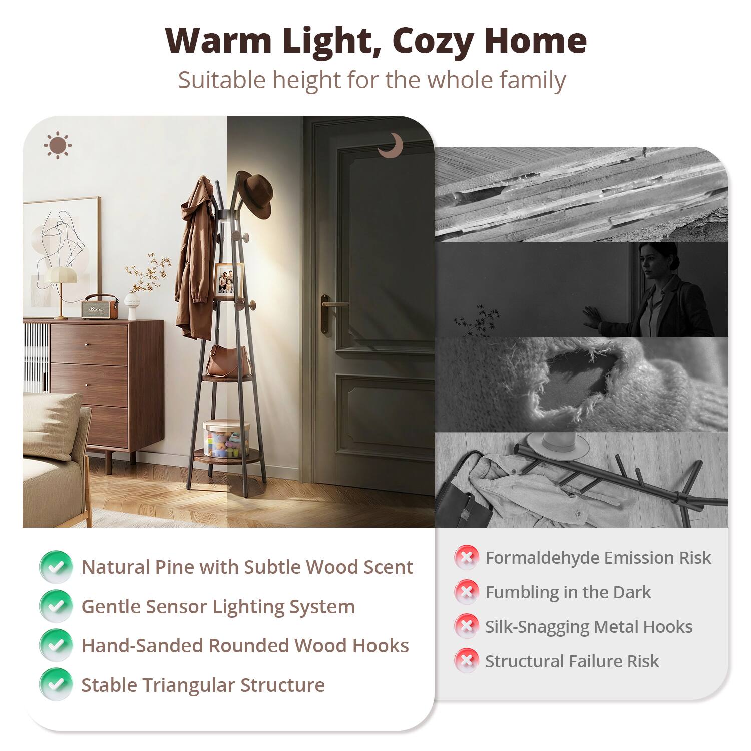 Warm Light, Cozy Home  
Suitable height for the whole family  

Natural Pine with Subtle Wood Scent  
Gentle Sensor Lighting System  
Hand-Sanded Rounded Wood Hooks  
Stable Triangular Structure  

Formaldehyde Emission Risk  
Fumbling in the Dark  
Silk-Snagging Metal Hooks  
Structural Failure Risk