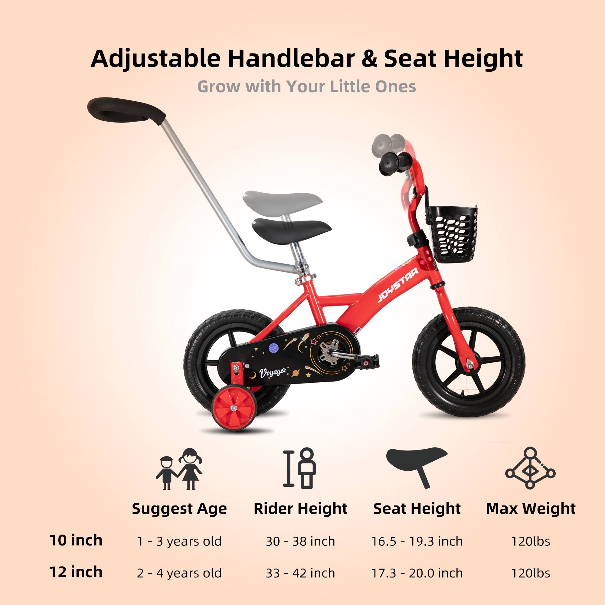 Adjustable Handlebar & Seat Height  
Grow with Your Little Ones  

JOYSTAR Voyager  

Suggest Age | Rider Height | Seat Height | Max Weight  
10 inch | 1 - 3 years old | 30 - 38 inch | 16.5 - 19.3 inch | 120lbs  
12 inch | 2 - 4 years old | 33 - 42 inch | 17.3 - 20.0 inch | 120lbs